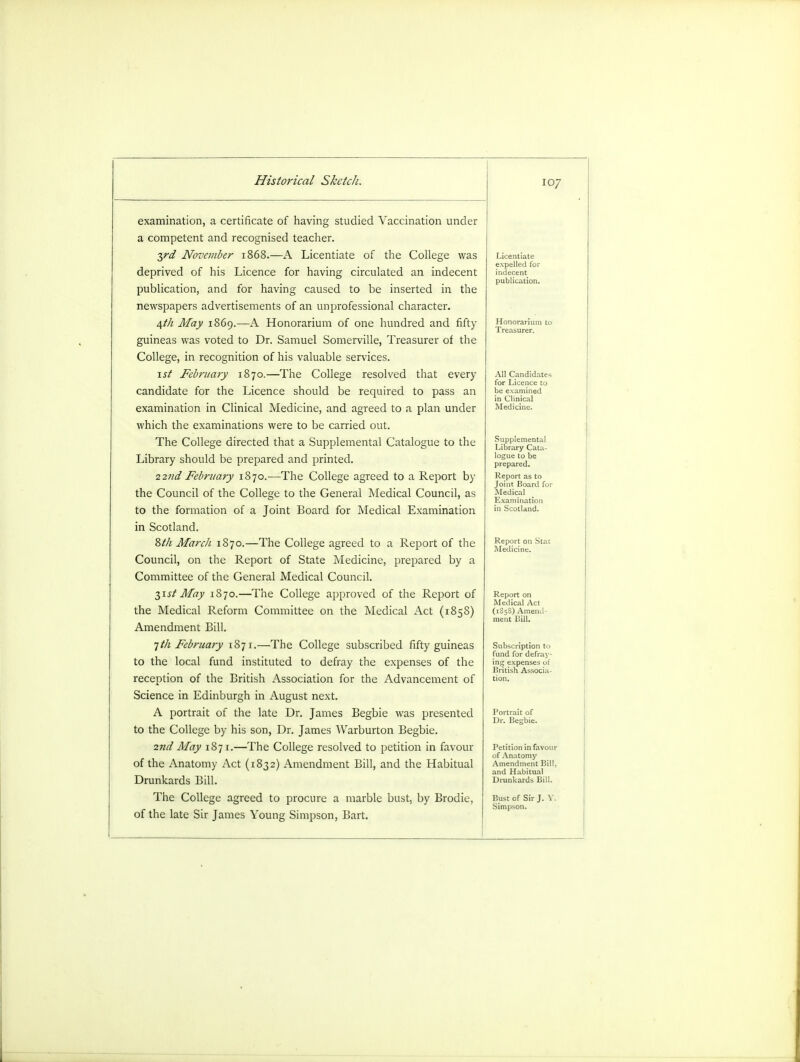 examination, a certificate of having studied Vaccination under a competent and recognised teacher. yd November 1868.—A Licentiate of the College was deprived of his Licence for having circulated an indecent publication, and for having caused to be inserted in the newspapers advertisements of an unprofessional character. 4th May 1869.—A Honorarium of one hundred and fifty guineas was voted to Dr. Samuel Somerville, Treasurer of the College, in recognition of his valuable services. 1st February 1870.—The College resolved that every candidate for the Licence should be required to pass an examination in Clinical Medicine, and agreed to a plan under which the examinations were to be carried out. The College directed that a Supplemental Catalogue to the Library should be prepared and printed. 22nd February 1870.—The College agreed to a Report by the Council of the College to the General Medical Council, as to the formation of a Joint Board for Medical Examination in Scotland. 8t/i March 1870.—The College agreed to a Report of the Council, on the Report of State Medicine, prepared by a Committee of the General Medical Council. 2,ist May 1870.—The College approved of the Report of the Medical Reform Committee on the Medical Act (1858) Amendment Bill. 1th February 1871.—The College subscribed fifty guineas to the local fund instituted to defray the expenses of the reception of the British Association for the Advancement of Science in Edinburgh in August next. A portrait of the late Dr. James Begbie was presented to the College by his son, Dr. James Warburton Begbie. 2nd May 1871.—The College resolved to petition in favour of the Anatomy Act (1832) Amendment Bill, and the Habitual Drunkards Bill. The College agreed to procure a marble bust, by Brodie, of the late Sir James Young Simpson, Bart. 107 Licentiate expelled for indecent publication. All Candidal, for Licence tt be examined in Clinical Medicine. Supplemental Library Cata- logue to be prepared. Report as to Joint Board for Medical Examination in Scotland. Report on Medical Act (1S58) Amend- ment Bill. Petition in favour of Anatomy Amendment Bill, and Habitual Drunkards Bill. Bust of Sir J. V. Simpson.