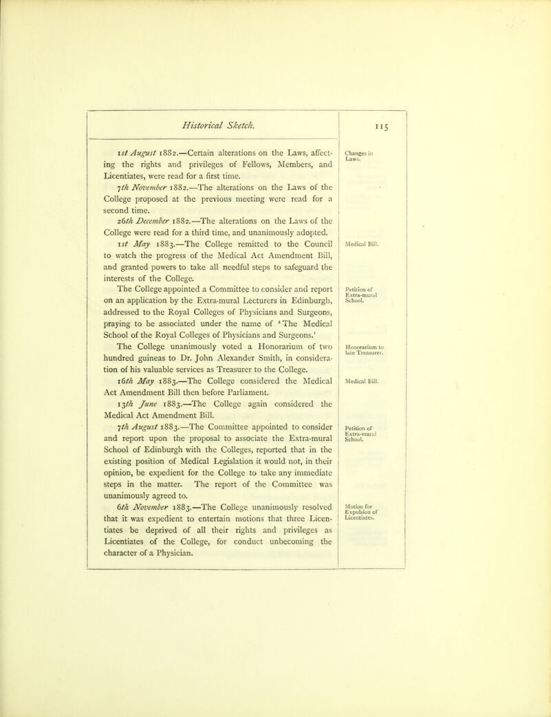 5 1st August 18S2.—Certain alterations on the Laws, affect- ing the rights and privileges of Fellows, Members, and Licentiates, were read for a first time. 1th November 1882.—The alterations on the Laws of the College proposed at the previous meeting were read for a second time. 26//? Decei?iber 1882.—The alterations on the Laws of the College were read for a third time, and unanimously adopted. \st May 1883.—The College remitted to the Council to watch the progress of the Medical Act Amendment Bill, and granted powers to take all needful steps to safeguard the interests of the College. The College appointed a Committee to consider and report on an application by the Extra-mural Lecturers in Edinburgh, addressed to the Royal Colleges of Physicians and Surgeons, praying to be associated under the name of ' The Medical School of the Royal Colleges of Physicians and Surgeons.' The College unanimously voted a Honorarium of two hundred guineas to Dr. John Alexander Smith, in considera- tion of his valuable services as Treasurer to the College. 16th May 1883.—The College considered the Medical Act Amendment Bill then before Parliament. 13th June 1883.—The College again considered the Medical Act Amendment Bill. 1th August 1883.—The Committee appointed to consider and report upon the proposal to associate the Extra-mural School of Edinburgh with the Colleges, reported that in the existing position of Medical Legislation it would not, in their opinion, be expedient for the College to take any immediate steps in the matter. The report of the Committee was unanimously agreed to. 6th November 1883.—The College unanimously resolved that it was expedient to entertain motions that three Licen- tiates be deprived of all their rights and privileges as Licentiates of the College, for conduct unbecoming the character of a Physician. Petition of Extra-mural School. Petition of Extra-mural School. Motion for Expulsion of Licentiates.