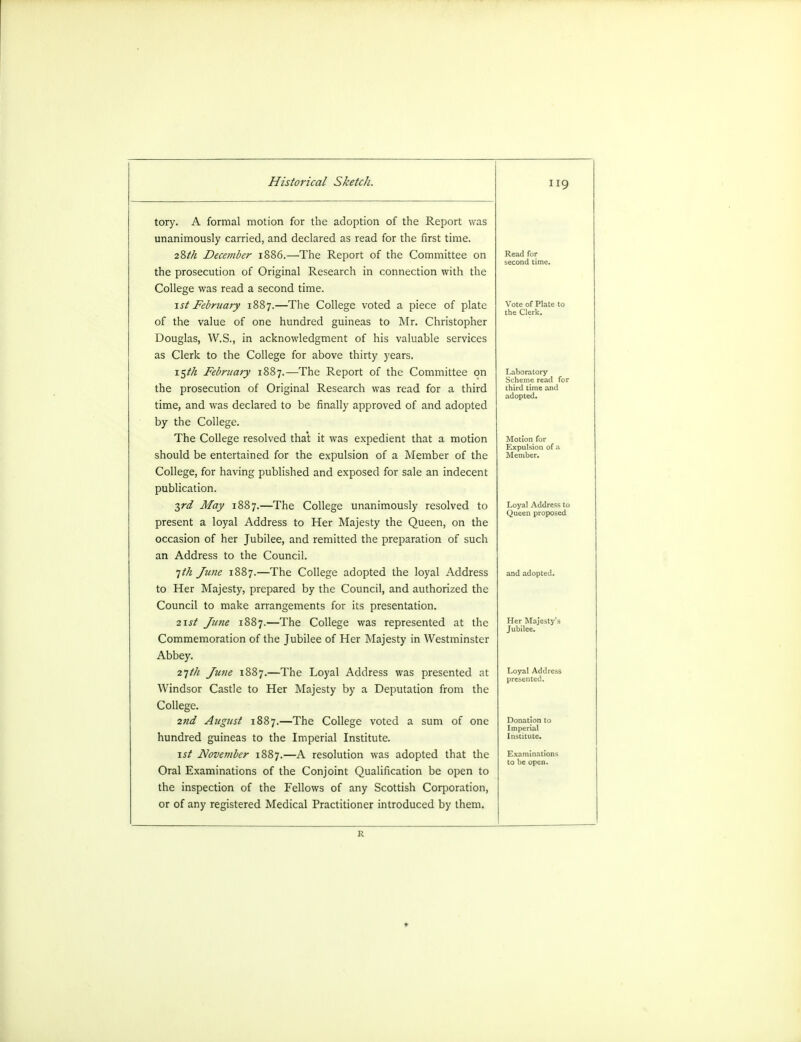 tory. A formal motion for the adoption of the Report was unanimously carried, and declared as read for the first time. 28M December 1886.—The Report of the Committee on the prosecution of Original Research in connection with the College was read a second time. 1st February 1887.—The College voted a piece of plate of the value of one hundred guineas to Mr. Christopher Douglas, W.S., in acknowledgment of his valuable services as Clerk to the College for above thirty years. i$th February 1887.—The Report of the Committee on the prosecution of Original Research was read for a third time, and was declared to be finally approved of and adopted by the College. The College resolved that it was expedient that a motion should be entertained for the expulsion of a Member of the College, for having published and exposed for sale an indecent publication. 3rd May 1887.—The College unanimously resolved to present a loyal Address to Her Majesty the Queen, on the occasion of her Jubilee, and remitted the preparation of such an Address to the Council. 1th June 1887.—The College adopted the loyal Address to Her Majesty, prepared by the Council, and authorized the Council to make arrangements for its presentation. 2\st June 1887.—The College was represented at the Commemoration of the Jubilee of Her Majesty in Westminster Abbey. 21th June 1887.—The Loyal Address was presented at Windsor Castle to Her Majesty by a Deputation from the College. 2nd August 1887.—The College voted a sum of one hundred guineas to the Imperial Institute. 1st November 1887.—A resolution was adopted that the Oral Examinations of the Conjoint Qualification be open to the inspection of the Fellows of any Scottish Corporation, or of any registered Medical Practitioner introduced by them. 119 Laboratory Scheme read for third time and adopted. Motion for Expulsion of i Member. Loyal Address to Queen proposed Her Majesty': Jubilee. Loyal Address presented. Donation to Imperial Institute. Examinations to be open. R