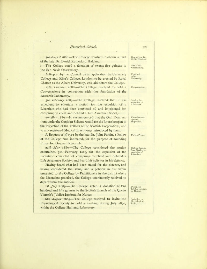 1th August 1888.—The College resolved to obtain a bust of the late Dr. Daniel Rutherford Haldane. The College voted a donation of twenty-five guineas to the Ben Nevis Observatory. A Report by the Council on an application by University College and King's College, London, to be erected by Royal Charter as the Albert University, was laid before the College. 21th December 1888.—The College resolved to hold a Conversazione in connection with the foundation of the Research Laboratory. $th February 1889.—The College resolved that it was expedient to entertain a motion for the expulsion of a Licentiate who had been convicted of, and imprisoned for, conspiring to cheat and defraud a Life Assurance Society. 1th May 1889.—It was announced that the Oral Examina- tions under the Conjoint Scheme would for the future be open to the inspection of the Fellows of the Scottish Corporations, and to any registered Medical Practitioner introduced by them. A Bequest of ^£1500 by the late Dr. John Parkin, a Fellow of the College, was intimated, for the purpose of founding Prizes for Original Research. 24th May 1889.—The College considered the motion entertained 5th February 1889, for the expulsion of the Licentiate convicted of conspiring to cheat and defraud a Life Assurance Society, and heard his solicitor in his defence. Having heard what had been stated for the defence, and having considered the same, and a petition in his favour presented to the College by Practitioners in the district where the Licentiate practised, the College unanimously resolved to depart from the motion. 1st July 1889.—The College voted a donation of two hundred and fifty guineas to the Scottish Branch of the Queen Victoria's Jubilee Institute for Nurses. 6th August 1889.—The College resolved to invite the Physiological Society to hold a meeting, during July 1890, within the College Hall and Laboratory. Ben Nevis Observatory. Proposed Albert University. Conversazione. Motion for expulsion of Licentiate. Examinations Inspection. College departs from Motion for expulsion of Licentiate. Donation : Jubilee Institute for Nurses. Invitation to Physiological Society.