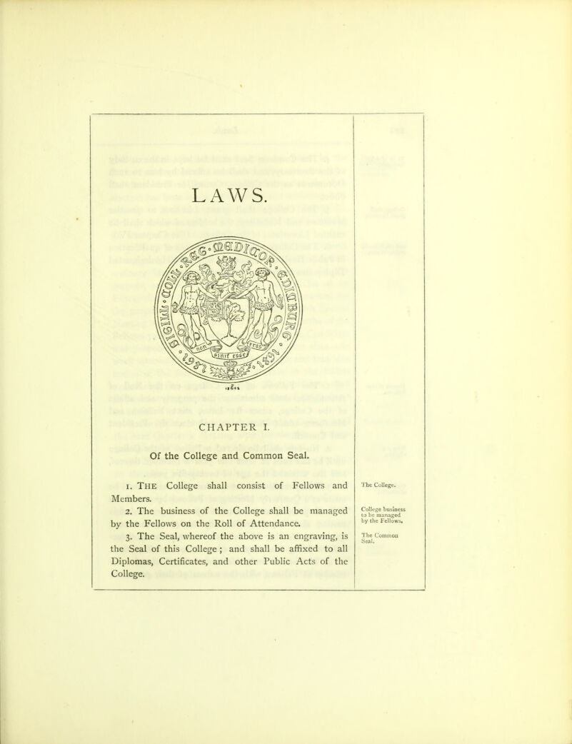 LAWS. CHAPTER I. Of the College and Common Seal. 1. The College shall consist of Fellows and Members. 2. The business of the College shall be managed by the Fellows on the Roll of Attendance. 3. The Seal, whereof the above is an engraving, is the Seal of this College ; and shall be affixed to all Diplomas, Certificates, and other Public Acts of the College. The College College hu-Iness to be managed by the Fellows.