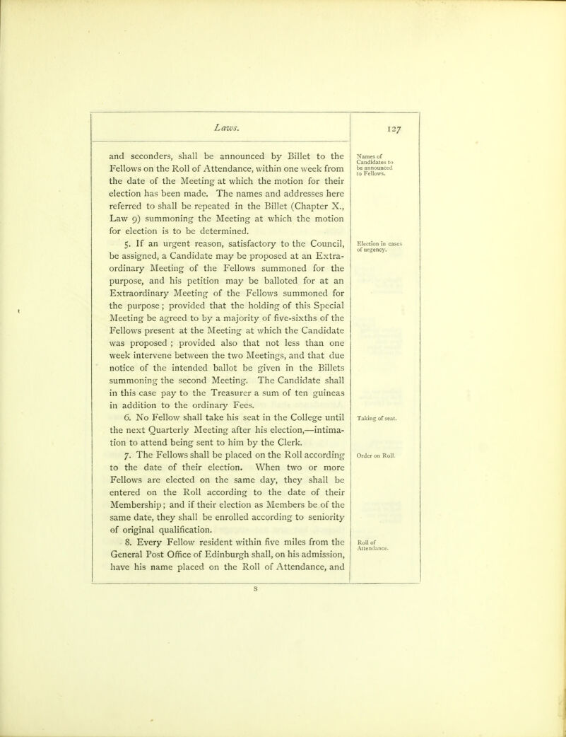 Lau and seconders, shall be announced by Billet to the Fellows on the Roll of Attendance, within one week from the date of the Meeting at which the motion for their election has been made. The names and addresses here referred to shall be repeated in the Billet (Chapter X., Lav/ 9) summoning the Meeting at which the motion for election is to be determined. 5. If an urgent reason, satisfactory to the Council, be assigned, a Candidate may be proposed at an Extra- ordinary Meeting of the Fellows summoned for the purpose, and his petition may be balloted for at an Extraordinary Meeting of the Fellows summoned for the purpose; provided that the holding of this Special Meeting be agreed to by a majority of five-sixths of the Fellows present at the Meeting at which the Candidate was proposed ; provided also that not less than one week intervene between the two Meetings, and that due notice of the intended ballot be given in the Billets summoning the second Meeting. The Candidate shall in this case pay to the Treasurer a sum of ten guineas in addition to the ordinary Fees. 6. No Fellow shall take his seat in the College until the next Quarterly Meeting after his election,—intima- tion to attend being sent to him by the Clerk. 7. The Fellows shall be placed on the Roll according to the date of their election. When two or more Fellows are elected on the same day, they shall be entered on the Roll according to the date of their Membership; and if their election as Members be of the same date, they shall be enrolled according to seniority of original qualification. 8. Every Fellow resident within five miles from the General Post Office of Edinburgh shall, on his admission, have his name placed on the Roll of Attendance, and 127 Names of Candidates to be announced to Fellows. Election in cases of urgency. Taking of seat. S