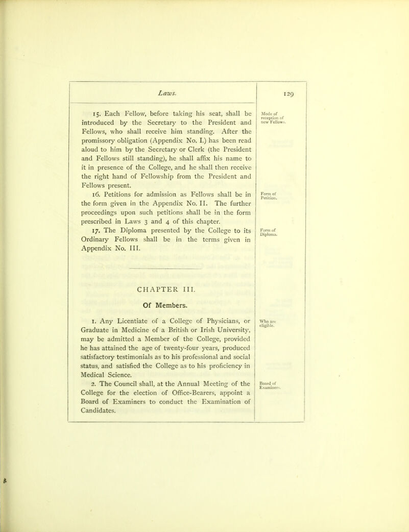 15. Each Fellow, before taking his seat, shall be Mode of reception of introduced by the Secretary to the President and new Fellows. Fellows, who shall receive him standing. After the promissory obligation (Appendix No. I.) has been read aloud to him by the Secretary or Clerk (the President and Fellows still standing), he shall affix his name to it in presence of the College, and he shall then receive the right hand of Fellowship from the President and Fellows present. 16. Petitions for admission as Fellows shall be in £01-.m.°f Petition. the form given in the Appendix No. II. The further proceedings upon such petitions shall be in the form prescribed in Laws 3 and 4 of this chapter. 17. The Diploma presented by the College to its ^?™of Ordinary Fellows shall be in the terms given in Appendix No. III. CHAPTER III. Of Members. 1. Any Licentiate of a College of Physicians, or Graduate in Medicine of a British or Irish University, may be admitted a Member of the College, provided he has attained the age of twenty-four years, produced satisfactory testimonials as to his professional and social status, and satisfied the College as to his proficiency in Medical Science. 2. The Council shall, at the Annual Meeting of the College for the election of Office-Bearers, appoint a Board of Examiners to conduct the Examination of Candidates. Who ai cligiLlL-