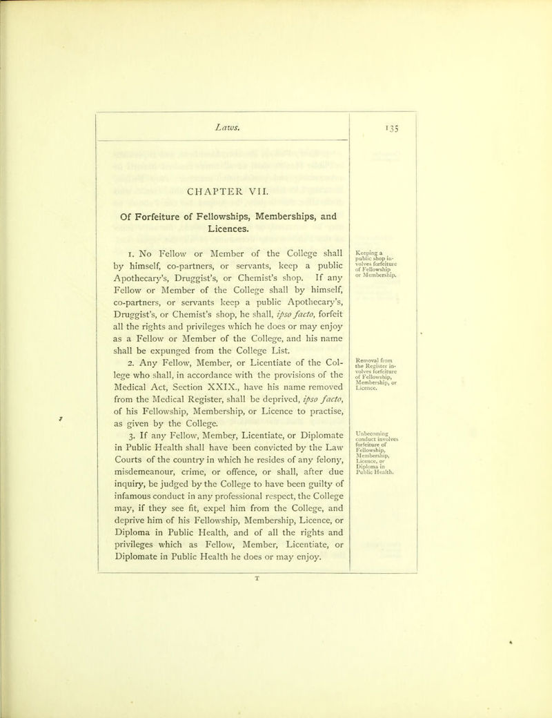 CHAPTER VII. Of Forfeiture of Fellowships, Memberships, and Licences. 1. No Fellow or Member of the College shall by himself, co-partners, or servants, keep a public Apothecary's, Druggist's, or Chemist's shop. If any Fellow or Member of the College shall by himself, co-partners, or servants keep a public Apothecary's, Druggist's, or Chemist's shop, he shall, ipso facto, forfeit all the rights and privileges which he does or may enjoy as a Fellow or Member of the College, and his name shall be expunged from the College List. 2. Any Fellow, Member, or Licentiate of the Col- lege who shall, in accordance with the provisions of the Medical Act, Section XXIX., have his name removed from the Medical Register, shall be deprived, ipso facto, of his Fellowship, Membership, or Licence to practise, as given by the College. 3. If any Fellow, Member, Licentiate, or Diplomate in Public Health shall have been convicted by the Law Courts of the country in which he resides of any felony, misdemeanour, crime, or offence, or shall, after due inquiry, be judged by the College to have been guilty of infamous conduct in any professional respect, the College may, if they see fit, expel him from the College, and deprive him of his Fellowship, Membership, Licence, or Diploma in Public Health, and of all the rights and privileges which as Fellow, Member, Licentiate, or Diplomate in Public Health he does or may enjoy. Keeping a public shop in- volves forfeiture of Fellowship or Membership. Removal from the Register in- volves forfeiture of Fellowship, Membership, or Licence. Unbecoming conduct involves forfeiture of Fellowship, Membership, T