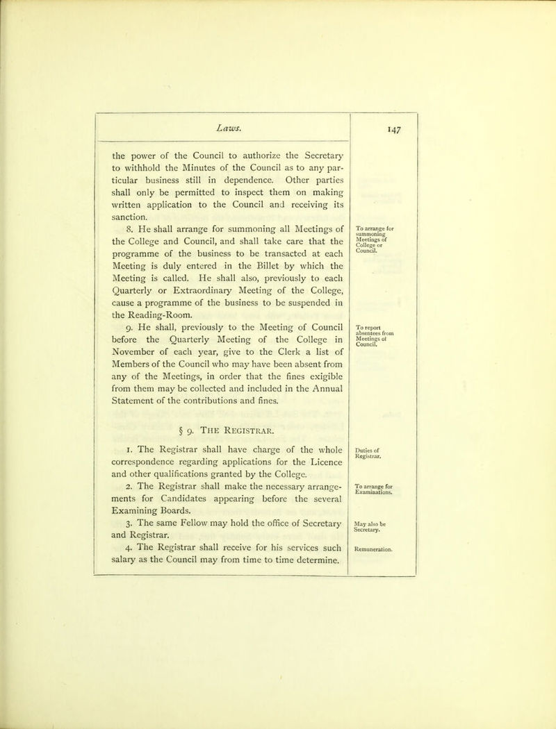 the power of the Council to authorize the Secretary to withhold the Minutes of the Council as to any par- ticular business still in dependence. Other parties shall only be permitted to inspect them on making written application to the Council and receiving its sanction. 8. He shall arrange for summoning all Meetings of the College and Council, and shall take care that the programme of the business to be transacted at each Meeting is duly entered in the Billet by which the Meeting is called. He shall also, previously to each Quarterly or Extraordinary Meeting of the College, cause a programme of the business to be suspended in the Reading-Room. 9. He shall, previously to the Meeting of Council before the Quarterly Meeting of the College in November of each year, give to the Clerk a list of Members of the Council who may have been absent from any of the Meetings, in order that the fines exigible from them may be collected and included in the Annual Statement of the contributions and fines. § 9. The Registrar. 1. The Registrar shall have charge of the whole correspondence regarding applications for the Licence and other qualifications granted by the College. 2. The Registrar shall make the necessary arrange- ments for Candidates appearing before the several Examining Boards. 3. The same Fellow may hold the office of Secretary and Registrar. 4. The Registrar shall receive for his services such salary as the Council may from time to time determine. M7 To arrange (or summoning Meetings of College or Council. To report absentees from Meetings ol Council. Duties of Registrar. May also be Secretary.