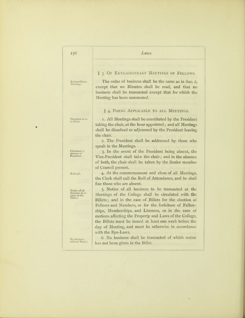 § 3. Of Extraordinary Meetings of Fellows. The order of business shall be the same as in Sec. 2, except that no Minutes shall be read, and that no business shall be transacted except that for which the Meeting has been summoned. Chairman ii absence of President. Notice of all Business to be ■4iven in the § 4. Forms Applicable to all Meetings. 1. All Meetings shall be constituted by the President taking the chair, at the hour appointed ; and all Meetings shall be dissolved or adjourned by the President leaving the chair. 2. The President shall be addressed by those who speak in the Meetings. 3. In the event of the President being absent, the Vice-President shall take the chair; and in the absence of both, the chair shall be taken by the Senior member of Council present. 4. At the commencement and close of all Meetings, the Clerk shall call the Roll of Attendance, and he shall fine those who are absent. 5. Notice of all business to be transacted at the Meetings of the College shall be circulated with the Billets; and in the case of Billets for the election of Fellows and Members, or for the forfeiture of Fellow- ships, Memberships, and Licences, or in the case of motions affecting the Property and Laws of the College, the Billets must be issued at least one week before the day of Meeting, and must be otherwise in accordance with the Bye-Laws. 6. No business shall be transacted of which notice has not been given in the Billet.