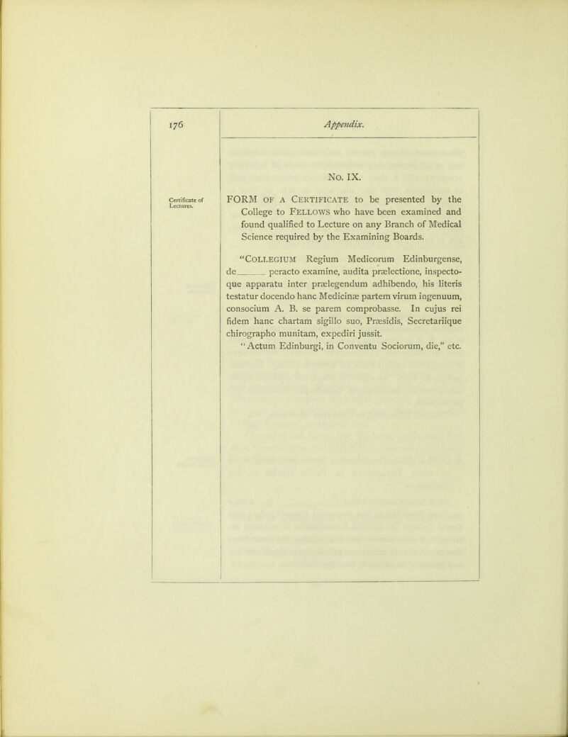 No. IX. FORM of a Certificate to be presented by the College to Fellows who have been examined and found qualified to Lecture on any Branch of Medical Science required by the Examining Boards. Collegium Regium Medicorum Edinburgense, de_ peracto examine, audita praelectione, inspecto- que apparatu inter praelegendum adhibendo, his literis testatur docendo hanc Medicinse partem virum ingenuum, consocium A. B. se parem comprobasse. In cujus rei fidem hanc chartam sigillo suo, Praesidis, Secretariique chirographo munitam, expediri jussit. Actum Edinburgi, in Conventu Sociorum, die, etc.