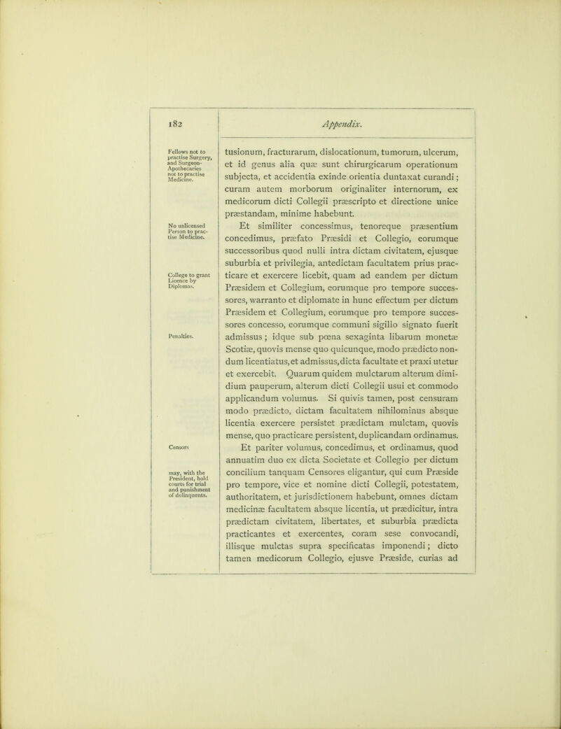 Fellows not to practise Surgery, and Surgeon- Apothecaries not to practise Medicine. No unlicensed Person to prac- College to grant Licence by Diplomas. may, with the 1'resident, hold courts for trial and punishment of delinquents. tusionum, fracturarum, dislocationum, tumorum, ulccrum, et id genus alia quae sunt chirurgicarum operationum subjecta, et accidentia exinde orientia duntaxat curandi; curam autem morborum originaliter internorum, ex medicorum dicti Collegii praescripto et directione unice praestandam, minime habebunt. Et similiter concessimus, tenoreque praesentium concedimus, praifato Prassidi et Collegio, eorumque successoribus quod nulli intra dictam civitatem, ejusque suburbia et privilegia, antedictam facultatem prius prac- ticare et exercere licebit, quam ad eandem per dictum Praesidem et Collegium, eorumque pro tempore succes- sores, warranto et diplomate in hunc effectum per dictum Praesidem et Collegium, eorumque pro tempore succes- sors concesso, eorumque communi sigillo signato fuerit admissus ; idque sub poena sexaginta libarum monetae Scotiae, quovis mense quo quicunque, modo prasdicto non- dum licentiatus.et admissus, dicta facultate et praxi utctur et exercebit. Ouarum quidem mulctarum alterum dimi- dium pauperum, alterum dicti Collegii usui et commodo applicandum volumus. Si quivis tamen, post censuram modo praedicto, dictam facultatem nihilominus absque licentia exercere persistet praedictam mulctam, quovis mense, quo practicare persistent, duplicandam ordinamus. Et pariter volumus, concedimus, et ordinamus, quod annuatim duo ex dicta Societate et Collegio per dictum concilium tanquam Censores eligantur, qui cum Prasside pro tempore, vice et nomine dicti Collegii, potestatem, authoritatem, et jurisdictionem habebunt, omnes dictam medicinal facultatem absque licentia, ut praedicitur, intra praedictam civitatem, libertates, et suburbia praedicta practicantes et exercentes, coram sese convocandi, illisque mulctas supra specificatas imponendi; dicto tamen medicorum Collegio, ejusve Praeside, curias ad