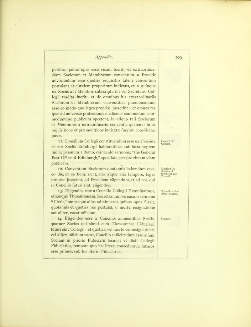 200, poribus, quibus opus esse visum fuerit; et extraordina- rium Sociorum et Membrorum conventum a Praeside advocandum esse quoties requisitio talem conventum postulans et ejusdem propositum indicans, et a quinque ex Sociis aut Membris subscripta illi vel Secretario Col- legii tradita fuerit; et de omnibus his extraordinariis Sociorum et Membrorum conventibus praemonendum esse eo modo quo leges propriae jusserint ; et omnes res quae ad universal professionis medicinal commodum com- modumque publicum spectent, in aliquo tali Sociorum et Membrorum extraordinario conventu, quatenus in ea requisitione et praemonitione indicatae fuerint, considerari posse. 11. Concilium Collegii constituendum esse ex Praeside et sex Sociis Edinburgi habitantibus aut intra septem millia passuum a domo, vernaculo sermone, the General Post Office of Edinburgh, appellata, per proximam viam publicam. 12. Conventum Sociorum quotannis habendum esse, eo die, et ea hora, sicut, alio atque alio tempore, leges proprise jusserint, ad Praesidem eligendum, et ad eos, qui in Concilio futuri sint, eligendos. 13. Eligendos esse a Concilio Collegii Examinatores, ctiamque Thesaurensem, Secretarium, vernaculo sermone Clerk, omnesque alios administros quibus opus fuerit, quotannis et quoties res postulet, si morte, resignatione aut aliter, vacat officium. 14. Eligendos esse a Concilio, annuentibus Sociis, quatuor Socios qui simul cum Thesaurense Fiduciarii futuri sint Collegii ; et quoties, vel morte vel resignatione, vel aliter, officium vacat, Concilio sufficiendum esse alium Socium in prioris Fiduciarii locum ; et dicti Collegii Fiduciarios, tempore quo has literae conceduntur, futuros esse primos, sub his literis, Fiduciarios. Council of College. Meeting for election of President and Council.