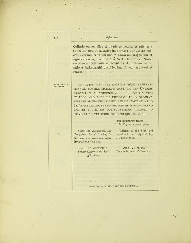 Collegio omnes alias et ulteriores potestates privilcgia et auctoritates, ut efficacior haec nostra CONCESSIO red- datur, secundum verum harum literarum propositum et significationem, quantum Nos, Nostri heredes,- et Nostri successores QUEAMUS et POSSIMUS et quateUus ex. rei ratione Jurisconsult! docti legibus Collegii moneant et suadeant. \ . in cujus -rei testimonium huic pr/esenti chart/e nostra sigillum nostrum per unionis tractatum custodiendum et in scotia vice et loco magni sigilli ejusdem utend. ordinat. appendi mandavimus apud aulam nostram apud St. James decimo sexto die mensis Augusti Anno Domini millesimo octingentesimo sexagesimo primo et nostri regni vigesimo quinto anni. Sealed at Edinburgh, the thirty-first day of October, in the year one thousand eight hundred and sixty-one. Jas. Hay Mackenzie, Depute Keeper of the Seal. £80 Scots. Per signaturam manu, S. D. N. Reginae suprascriptam. Written to the Seal, and Registered the thirty:first day of October 1861. James P. Hallev, Depute Director of Chancery. MORRISON AND GIBB, PRINTERS, EDINBURGH.