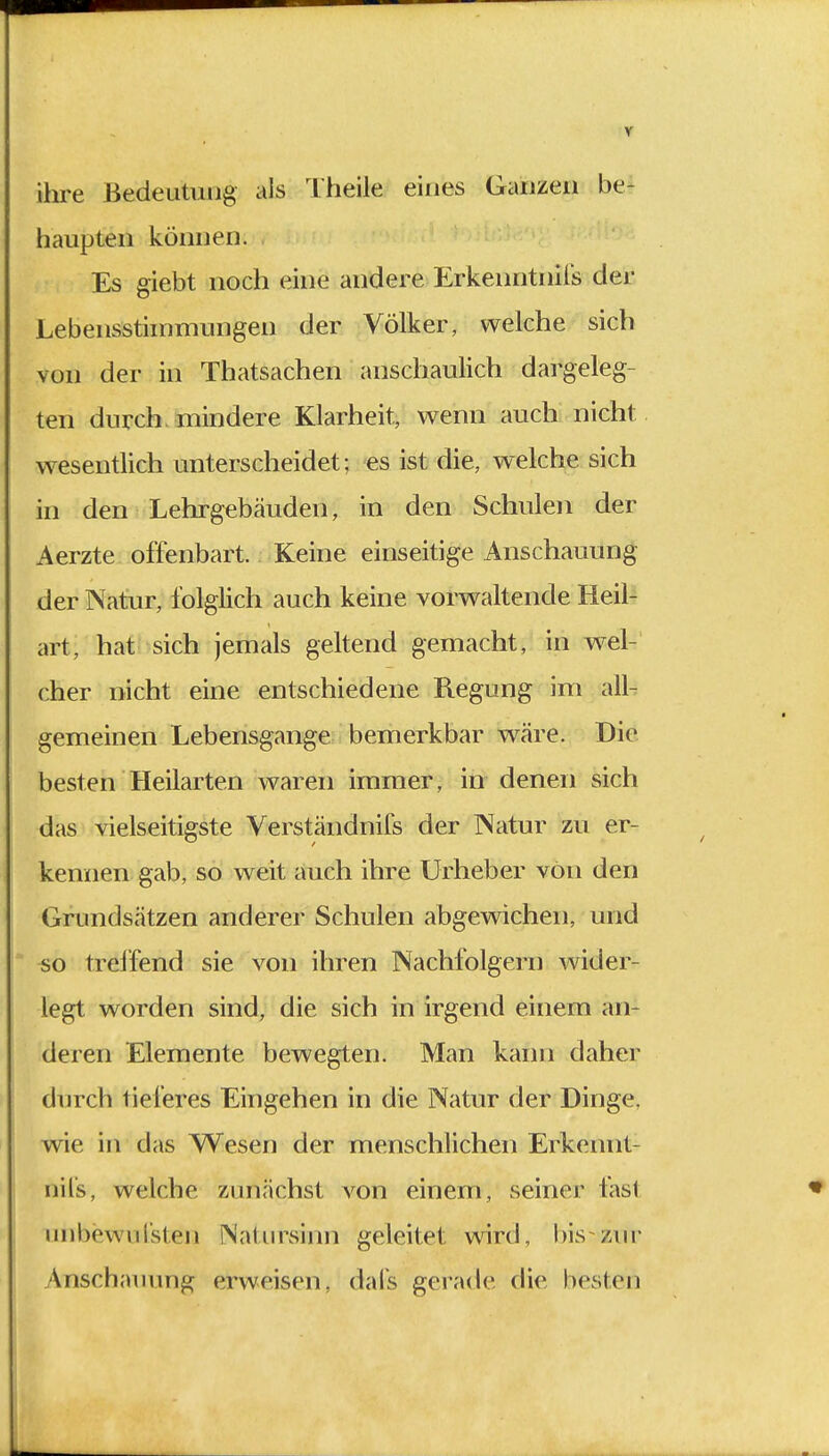 ihre Bedeutung als Theile eines Ganzeil be- haupten können. Es giebt noch eine andere Erkenntnils der Lebensstimmungen der Völker, welche sich von der in Thatsachen anschaulich dargeleg- ten durch mindere Klarheit, wenn auch nicht wesentlich unterscheidet; es ist die, welche sich in den Lehrgebäuden, in den Schulen der Aerzte offenbart. Keine einseitige Anschauung der Natur, folglich auch keine vorwaltende Heil- art, hat sich jemals geltend gemacht, in wel- cher nicht eine entschiedene Regung im all- gemeinen Lebensgange bemerkbar wäre. Die besten Heilarten waren immer, in denen sich das vielseitigste Verständnifs der Natur zu er- kennen gab, so weit auch ihre Urheber von den Grundsätzen anderer Schulen abgewichen, und so treffend sie von ihren Nachfolgern wider- legt worden sind, die sich in irgend einem an- deren Elemente bewegten. Man kann daher durch tieferes Eingehen in die Natur der Dinge, wie in das Wesen der menschlichen Erkennt- nils, welche zunächst von einem, seiner fasl uhbewufsten Natursinn geleitet wird, bis zur Anschauung erweisen, dafs gerade die besten