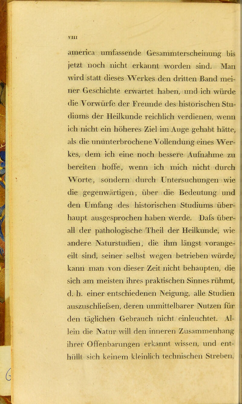 america umlassende Gesammterscheinung bis jetzt noch nicht erkannt worden sind. Man wird statt dieses Werkes den dritten Band mei- ner Geschichte erwartet haben, und ich würde die Vorwürfe der Freunde des historischen Stu- diums der Heilkunde reichlich verdienen, wenn ich nicht ein höheres Ziel im Auge gehabt hätte, als die ununterbrochene Vollendung eines Wer- kes, dem ich eine noch bessere Aufnahme zu bereiten hoffe, wenn ich mich nicht durch Worte, sondern durch Untersuchungen wie die gegenwärtigen, über die Bedeutung und den Umfang des historischen Studiums über- haupt ausgesprochen haben werde. Dafs über- all der pathologische Theil der Heilkunde, wie andere Naturstudien, die ihm längst vorange- eilt sind, seiner selbst wegen betrieben würde, kann man von dieser Zeit nicht behaupten, die sich am meisten ihres praktischen Sinnes rühmt, d. h. einer entschiedenen Neigung, alle Studien auszuschliefsen, deren unmittelbarer Nutzen für den täglichen Gebrauch nicht einleuchtet. Al- lein die Natur will den inneren Zusammenhang ihrer Offenbarungen erkannt wissen, und ent- hüll! sich keinem kleinlich technischen Streben.