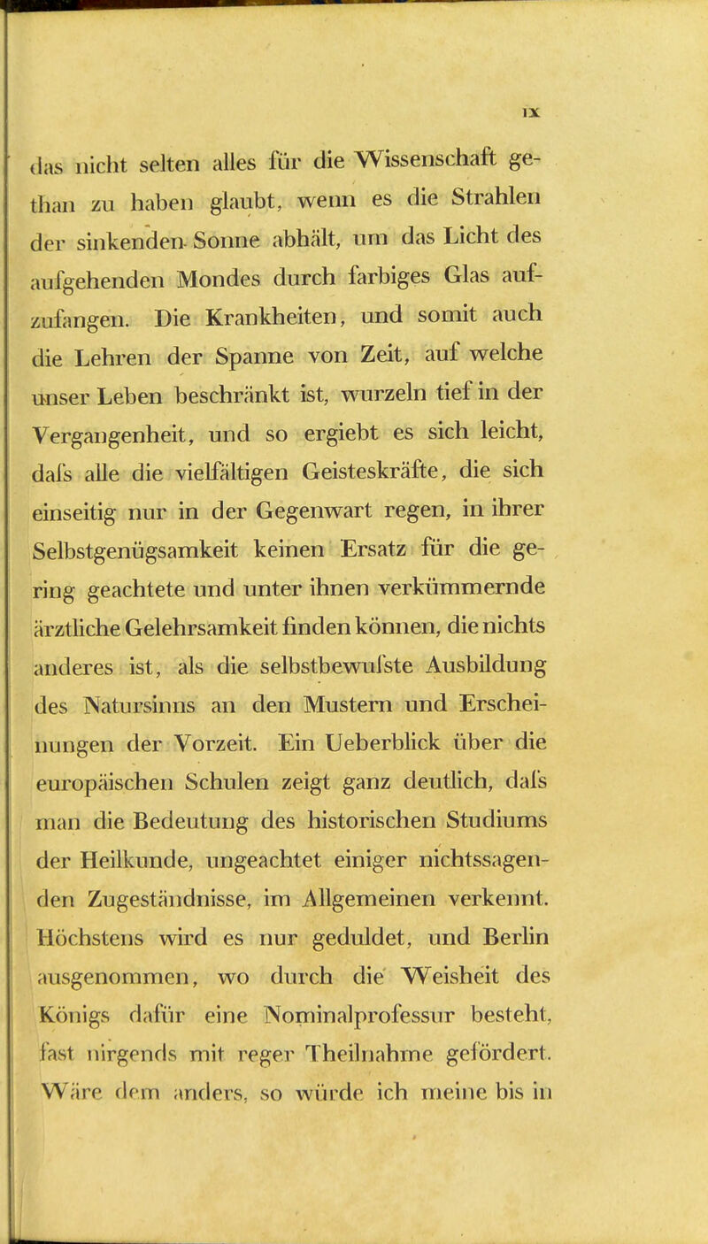 das nicht selten alles für die Wissenschaft ge- than zu haben glaubt, wenn es die Strahlen der sinkenden. Sonne abhält, um das Licht des aufgehenden Mondes durch farbiges Glas auf- zufangen. Die Krankheiten, und somit auch die Lehren der Spanne von Zeit, auf welche unser Leben beschränkt ist, wurzeln tief in der Vergangenheit, und so ergiebt es sich leicht, dafs alle die vielfältigen Geisteskräfte, die sich einseitig nur in der Gegenwart regen, in ihrer Selbstgenügsamkeit keinen Ersatz für die ge- ring geachtete und unter ihnen verkümmernde ärztliche Gelehrsamkeit finden können, die nichts anderes ist, als die selbstbewufste Ausbildung des Natursinns an den Mustern und Erschei- nungen der Vorzeit. Ein Ueberblick über die europäischen Schulen zeigt ganz deutlich, dafs man die Bedeutung des historischen Studiums der Heilkunde, ungeachtet einiger nichtssagen- den Zugeständnisse, im Allgemeinen verkennt. Höchstens wird es nur geduldet, und Berlin ausgenommen, wo durch die Weisheit des Königs dafür eine Nominalprofessur besteht, fast nirgends mit reger Theilnahme gefördert. Wäre dem anders, so würde ich meine bis in