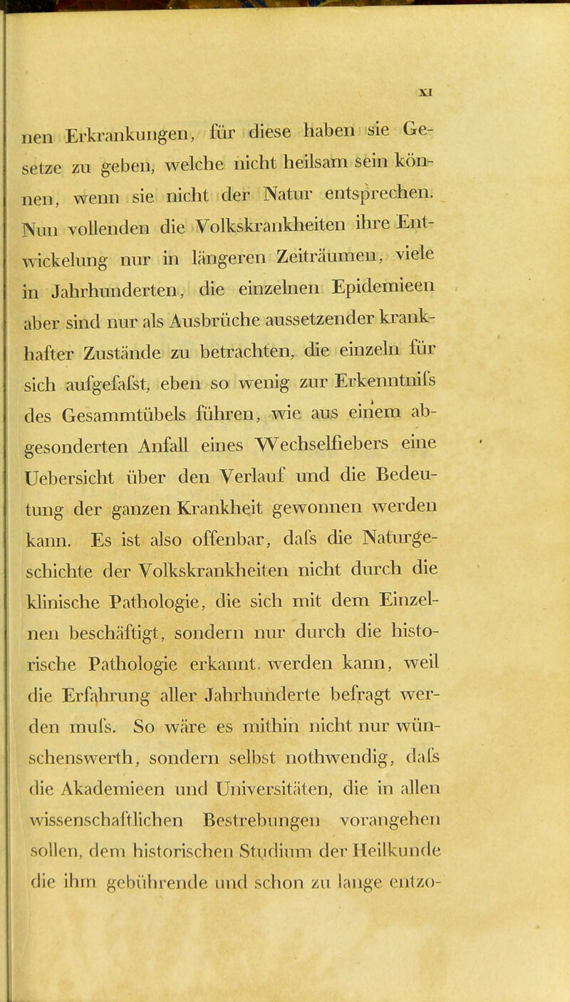 nen Erkrankungen, für diese haben sie Ge- setze zu geben, welche nicht heilsam sein kön- nen, wenn sie nicht der Natur entsprechen. Nun vollenden die Volkskrankheiten ihre Ent- wicklung nur in längeren Zeiträumen, viele in Jahrhunderten, die einzelnen Epidemieen aber sind nur als Ausbrüche aussetzender krank- hafter Zustände zu betrachten, die einzeln für sich aufgefafst, eben so wenig zur Erkenntnifs des Gesammtübels führen, wie aus einem ab- gesonderten Anfall eines Wechselfiebers eine Uebersicht über den Verlauf und die Bedeu- tung der ganzen Krankheit gewonnen werden kann. Es ist also offenbar, dafs die Naturge- schichte der Volkskrankheiten nicht durch die klinische Pathologie, die sich mit dem Einzel- nen beschäftigt, sondern nur durch die histo- rische Pathologie erkannt, werden kann, weil die Erfahrung aller Jahrhunderte befragt wer- den mufs. So wäre es mithin nicht nur wün- schenswerth, sondern selbst nothwendig, dafs die Akademieen und Universitäten, die in allen wissenschaftlichen Bestrebungen vorangehen sollen, dem historischen Studium der Heilkunde die ihm gebührende und schon zu lange entzo-