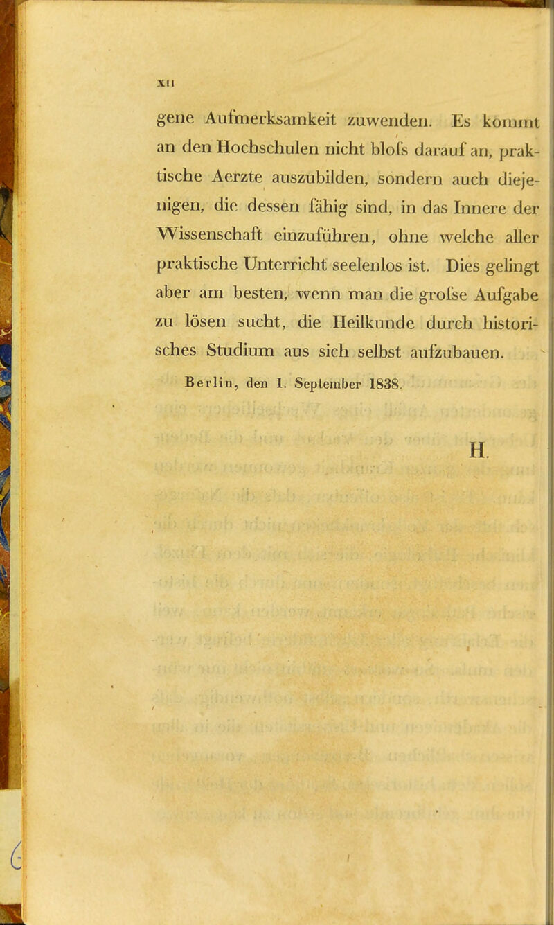 gene Aufmerksamkeit zuwenden. Es kommt an den Hochschulen nicht blofs darauf an, prak- tische Aerzte auszubilden, sondern auch dieje- nigen, die dessen fähig sind, in das Innere der Wissenschaft einzuführen, ohne welche aller praktische Unterricht seelenlos ist. Dies gelingt aber am besten, wenn man die grofse Aufgabe zu lösen sucht, die Heilkunde durch histori- sches Studium aus sich selbst aufzubauen. Berlin, den Ii September 1838. H