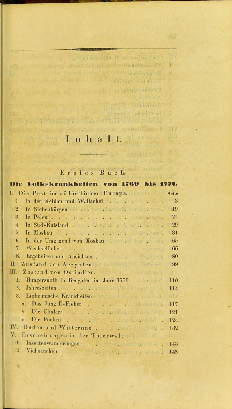 Inhalt. Erstes Buch. Die Volkskranlilieiten von 1969 Ms 199*. T. Die Pest im südöstlichen Europa. Seite 1. In der Moldau und Wallacliei 3 2. In Siebenbürgen . 19 3. In Polen • . 24 4. In Süd-Rufsland 29 5. In Moskau 31 6. In der Umgegend von Moskau 65 7. Wechselneber 66 8. Ergebnisse und Ansichten 80 II. Zustand von Aegypten 99 III. Zustand von Ostindien. h Hungersnoth in Bengalen im Jahr 1770 . . > . . 110 2. Jahreszeiten 114 3. Einheimische Krankheiten. a. Das JungaTl-Fieber 117 U. Die Cholera 121 c. Die Pocken • . . 124 IV. Boden und Witterung 132 V. Erscheinungen in der Thicrwelt. 1. lnsecfenwanderungen 143 2, Viehseuchen . 145