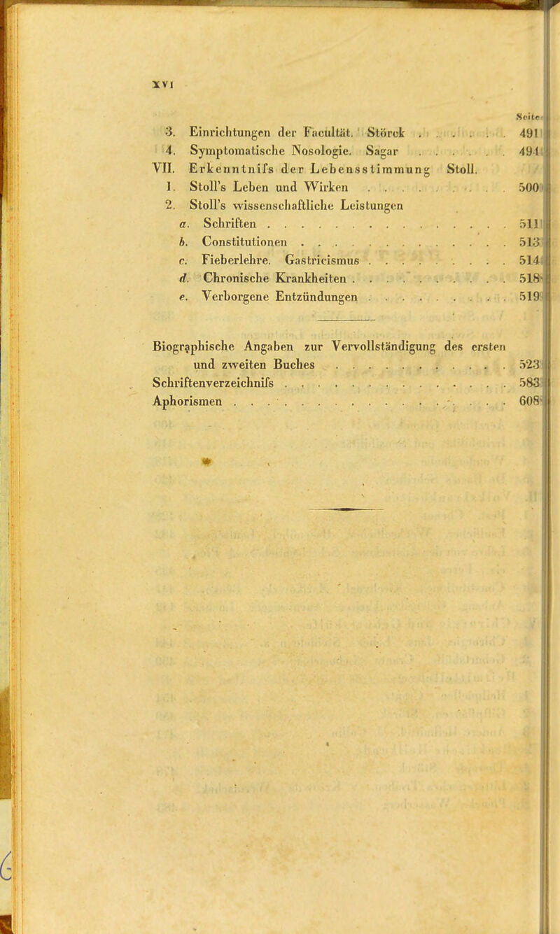 Seite •3. Einrichtungen der Facultät. Stürck 491 4. Symptomatische Nosologie. Sagar 491 VII. Erkenntnifs der Lehensstimmung Stoll. 1. Stolls Leben und Wirken 500 2. Stoll's wissenschaftliche Leistungen <r. Schriften 51.1' b. Constitutionen 513 c. Fieberlehre. Gastricismus 514-i d. Chronische Krankheiten 518' e. Verborgene Entzündungen 519 Biographische Angaben zur Vervollständigung des ersten und zweiten Buches 523 Schriftenverzeichnifs 583 Aphorismen 608-