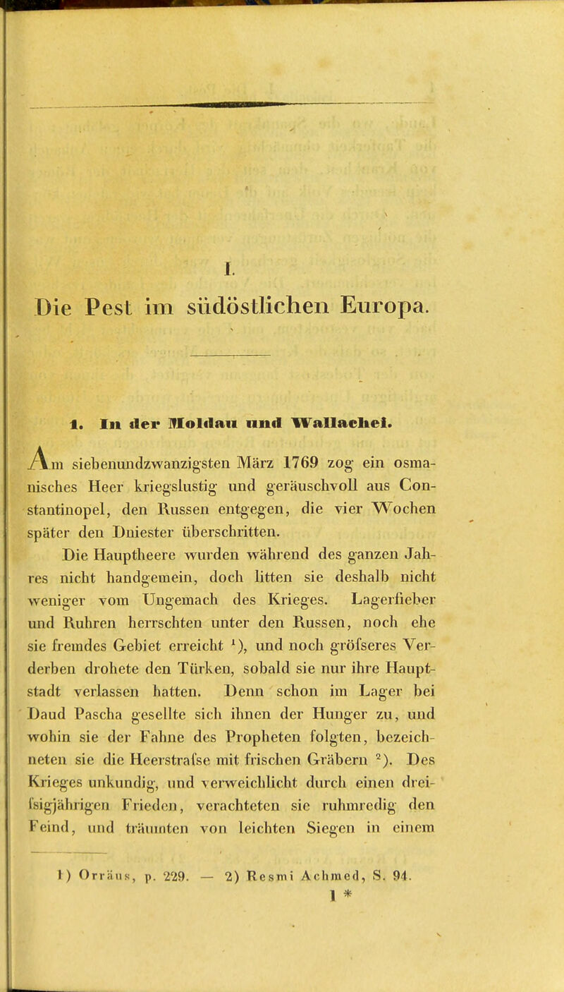 Die Pest im südöstlichen Europa. 1. In der Moldau und Wallache!. Am siebenundzwanzigsten März 1769 zog ein osma- nisches Heer kriegslustig und geräuschvoll aus Con- stantinopel, den Russen entgegen, die vier Wochen später den Dniester überschritten. Die Hauptheere wurden während des ganzen Jah- res nicht handgemein, doch litten sie deshalb nicht weniger vom Ungemach des Krieges. Lagerfieber und Ruhren herrschten unter den Russen, noch ehe sie fremdes Gebiet erreicht l), und noch gröfseres Ver- derben drohete den Türken, sobald sie nur ihre Haupt- stadt verlassen hatten. Denn schon im Lager bei Daud Pascha gesellte sich ihnen der Hunger zu, und wohin sie der Fahne des Propheten folgten, bezeich- neten sie die Heerstrafse mit frischen Gräbern 2). Des Krieges unkundig, und verweichlicht durch einen drei- ßigjährigen Frieden, verachteten sie ruhmredig den Feind, und träumten von leichten Siegen in einem I) Orräus, p. 229. — 2) Resmi Achmed, S. 94. 1 *