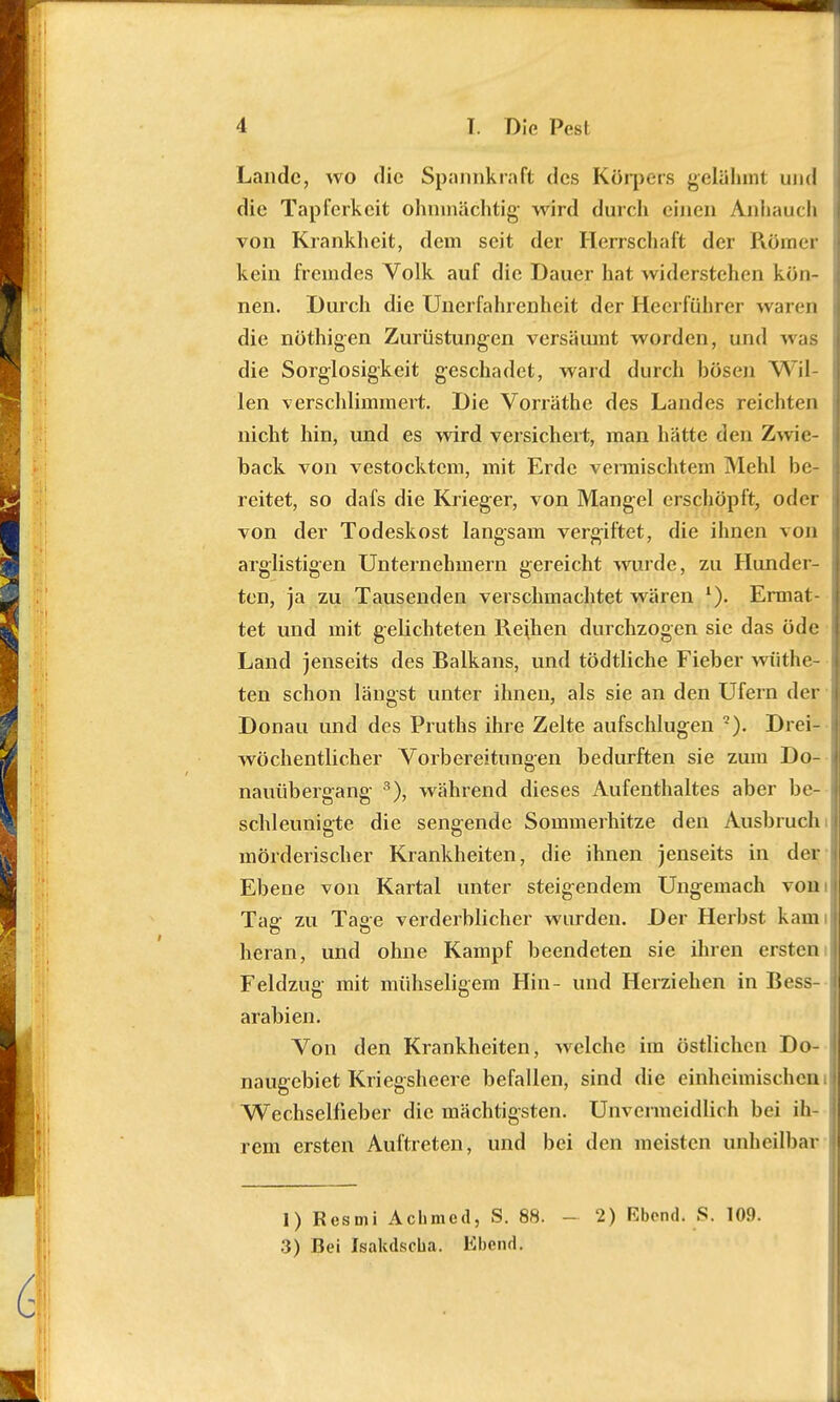 Lande, wo die Spannkraft des Körpers gelähmt und die Tapferkeit ohnmächtig wird durch einen Anhauch von Krankheit, dem seit der Herrschaft der Römer kein fremdes Volk auf die Dauer hat widerstehen kön- nen. Durch die Unerfahrenheit der Heerführer waren die nöthigen Zurüstungen versäumt worden, und was die Sorglosigkeit geschadet, ward durch bösen Wil- len verschlimmert. Die Vorräthe des Landes reichten nicht hin, und es wird versichert, man hätte den Zwie- back von vestocktem, mit Erde vermischtem Mehl be- reitet, so dafs die Krieger, von Mangel erschöpft, oder von der Todeskost langsam vergiftet, die ihnen von arglistigen Unternehmern gereicht wurde, zu Hunder- ten, ja zu Tausenden verschmachtet wären '). Ermat- tet und mit gelichteten Reihen durchzogen sie das öde Land jenseits des Ralkans, und tödtliche Fieber wiithe- ten schon längst unter ihnen, als sie an den Ufern der Donau und des Pruths ihre Zelte aufschlugen 7). Drei- wöchentlicher Vorbereitungen bedurften sie zum Do- nauübergang 3), während dieses Aufenthaltes aber be- schleunigte die sengende Sommerhitze den Ausbruch mörderischer Krankheiten, die ihnen jenseits in der Ebene von Kartal unter steigendem Ungemach von Tae- zu Tase verderblicher wurden. Der Herbst kam heran, und ohne Kampf beendeten sie ihren ersten Feldzug mit mühseligem Hin- und Herziehen in Bess- arabien. Von den Krankheiten, welche im östlichen Do- naugebiet Kriegsheere befallen, sind die einheimischen. Wechselfieber die mächtigsten. Unvermeidlich bei ih rem ersten Auftreten, und bei den meisten unheilbar 1) Resmi Achmed, S. 88. - 2) Ebend. S. 109. .5) Bei Isakdscua. Kbend.