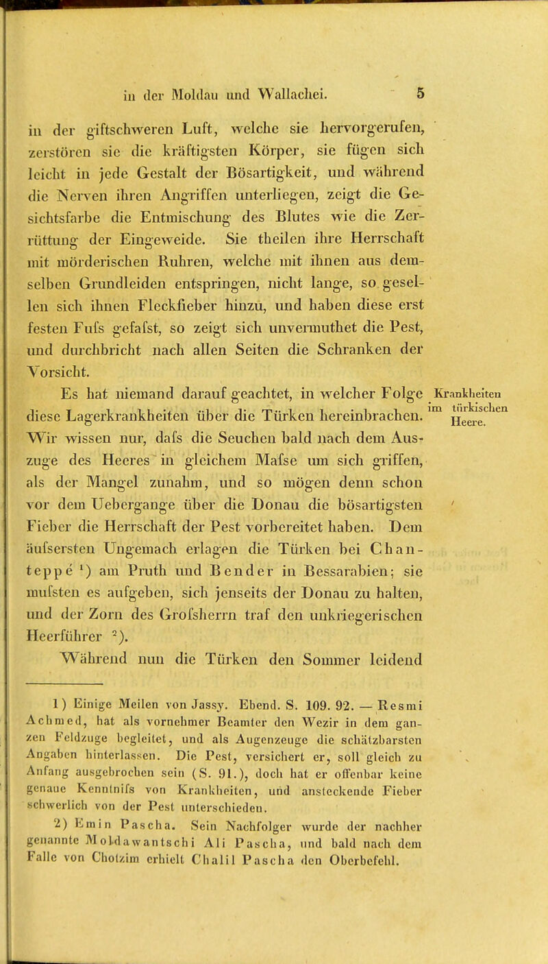 in der giftschweren Luft, welche sie hervorgerufen, zerstören sie die kräftigsten Körper, sie fügen sich leicht in jede Gestalt der Bösartigkeit, und während die Nerven ihren Angriffen unterliegen, zeigt die Ge- sichtsfarbe die Entmischung- des Blutes wie die Zer- rüttung der Eingeweide. Sie theilen ihre Herrschaft mit mörderischen Ruhren, welche mit ihnen aus dem- selben Grundleiden entspringen, nicht lang-e, so gesel- len sich ihnen Fleckfieber hinzu, und haben diese erst festen Fufs gefafst, so zeigt sich unvermuthet die Pest, und durchbricht nach allen Seiten die Schranken der Vorsicht. Es hat memand darauf geachtet, in welcher Folge Krankheiten diese Lagerkrankheiten über die Türken hereinbrachen.im Heei!eCliei Wir wissen nur, dafs die Seuchen bald nach dem Aus- zuge des Heeres in gleichem Mafse um sich griffen, als der Mangel zunahm, und so mög-en denn schon vor dem Uebergange über die Donau die bösartigsten Fieber die Herrschaft der Pest vorbereitet haben. Dem äufsersten Ungemach erlagen die Türken bei Chan- teppe l) am Pruth und Bender in Bessarabien; sie mufsten es aufgeben, sich jenseits der Donau zu halten, und der Zorn des Grofsherrn traf den unkriegerischen Heerführer 2). Während nun die Türken den Sommer leidend 1) Einige Meilen von Jassy. Ebend. S. 109. 92. — Resmi Achmed, hat als vornehmer Beamter den Wezir in dem gan- zen Feldzuge begleitet, und als Augenzeuge die schätzbarsten Angaben hinterlassen. Die Pest, versichert er, soll gleich zu Anfang ausgebrochen sein (S. 91.), doch hat er ofl'enbar keine genaue Kennlnifs von Krankheiten, und ansteckende Fieber schwerlich von der Pest unterschieden. 2) Emin Pascha. Sein Nachfolger wurde der nachher genannte M oldawantsch i Ali Pascha, und bald nach dem Falle von Cholzim erhielt Chalil Pascha den Oberbefehl.