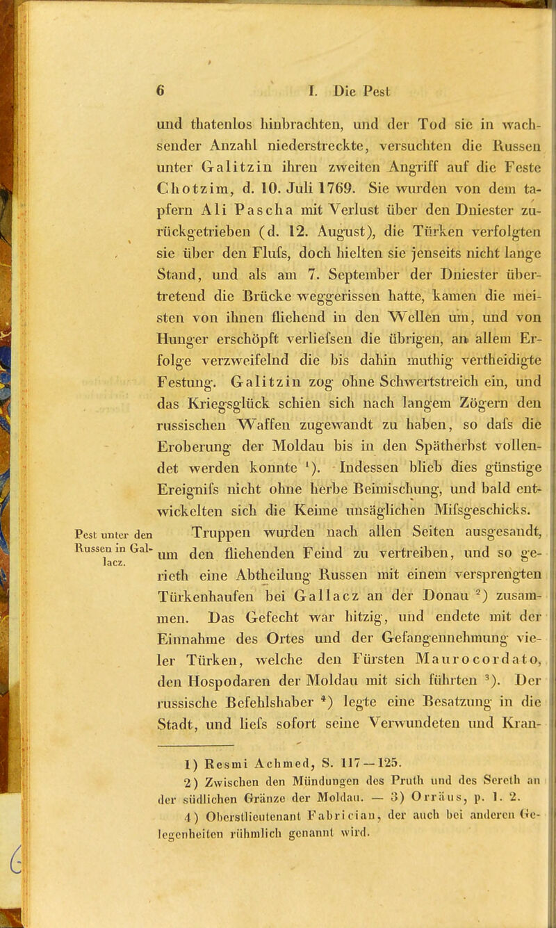 und thatenlos hinbrachten, und der Tod sie in wach- sender Anzahl niederstreckte, versuchten die Russen unter Galitzin ihren zweiten Angriff auf die Feste Chotzim, d. 10. Juli 1769. Sie wurden von dein ta- pfern Ali Pascha mit Verlust über den Dniester zu- rückgetrieben (d. 12. August), die Türken verfolgten sie über den Flufs, doch hielten sie jenseits nicht lange Stand, und als am 7. September der Dniester über- tretend die Brücke weggerissen hatte, kamen die mei- sten von ihnen fliehend in den Wellen um, und von Hunger erschöpft verliefsen die übrigen, an allem Er- folge verzweifelnd die bis dahin muthig vertheidigte Festung. Galitzin zog ohne Schwertstreich ein, und das Kriegsglück schien sich nach langem Zögern den russischen Waffen zugewandt zu haben, so dafs die Eroberung- der Moldau bis in den Spätherbst vollen- det werden konnte Indessen blieb dies günstige Ereignifs nicht ohne herbe Beimischung, und bald ent- wickelten sich die Keime unsäglichen Mifsg-eschicks. Pest unter den Truppen wurden nach allen Seiten ausgesandt, Russenm Gal-um (jen fliehenden Feind zu vertreiben, und so ge- lacz. ° rieth eine Abtheilung Russen mit einem versprengten Türkenhaufen bei Gallacz an der Donau 2) zusam- men. Das Gefecht war hitzig, und endete mit der Einnahme des Ortes und der Gefangennehmung vie- ler Türken, welche den Fürsten Maurocordato, den Hospodaren der Moldau mit sich führten 3). Der russische Befehlshaber 4) legte eine Besatzung in die Stadt, und liefs sofort seine Verwundeten und Kran- 1) Resmi Achmed, S. 117 — 125. 2) Zwischen den Mündungen des Prath und des Sereth an der südlichen Gränze der Moldau. — 3) Orräus, p. 1. 2. 4 ) Obcrstlicutcuant Fabrician, der auch bei anderen Ge- legenheiten rühmlich genannt wird.