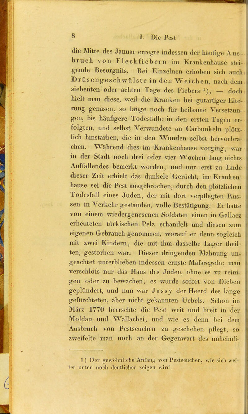 die Mitte des Januar erregte indessen der häufige Aus- bruch von Fleckfiebern im Krankenhause stei- gende Besorgnifs. Bei Einzelnen erhoben sich auch Drüsengeschwülste in den Weichen, nach dem siebenten oder achten Tage des Fiebers »•), — doch hielt man diese, weil die Kranken bei gutartiger Eite- rung genasen, so lange noch für heilsame Versetzun- gen, bis häufigere Todesfälle in den ersten Tagen er- folgten, und selbst Verwundete an Carbunkeln plötz- lich hinstarben, die in den Wunden selbst hervorbra- chen. Während dies im Krankenhause vorging, war in der Stadt noch drei oder vier Wochen lang nichts Auffallendes bemerkt worden, und nur erst zu Ende dieser Zeit erhielt das dunkele Gerücht, im- Kranken- hause sei die Pest ausgebrochen, durch den plötzlichen Todesfall eines Juden, der mit dort verpflegten Rus- sen in Verkehr gestanden, volle Bestätigung. Er hatte von einem wiedergenesenen Soldaten einen in Gallacz erbeuteten türkischen Pelz erhandelt und diesen zum eigenen Gebrauch genommen, worauf er denn sogleich mit zwei Kindern, die mit ihm dasselbe Lager theil- ten, gestorben war. Dieser dringenden Mahnung un- geachtet unterblieben indessen ernste Mafsregeln; man verschlofs nur das Haus des Juden, ohne es zu reini- gen oder zu bewachen, es wurde sofort von Dieben geplündert, und nun war Jassy der Heerd des lange gefürchteten, aber nicht gekannten Uebels. Schon im März 1770 herrschte die Pest weit und breit in der Moldau und Wallachei, und wie es denn bei dem Ausbruch von Pestseuchen zu geschehen pflegt, so zweifelte man noch an der Gegenwart des unheimli- 1) Der gewöhnliche Anfang von Pestscucheiij wie sich wei- ter unten noch deutlicher zeigen wird.