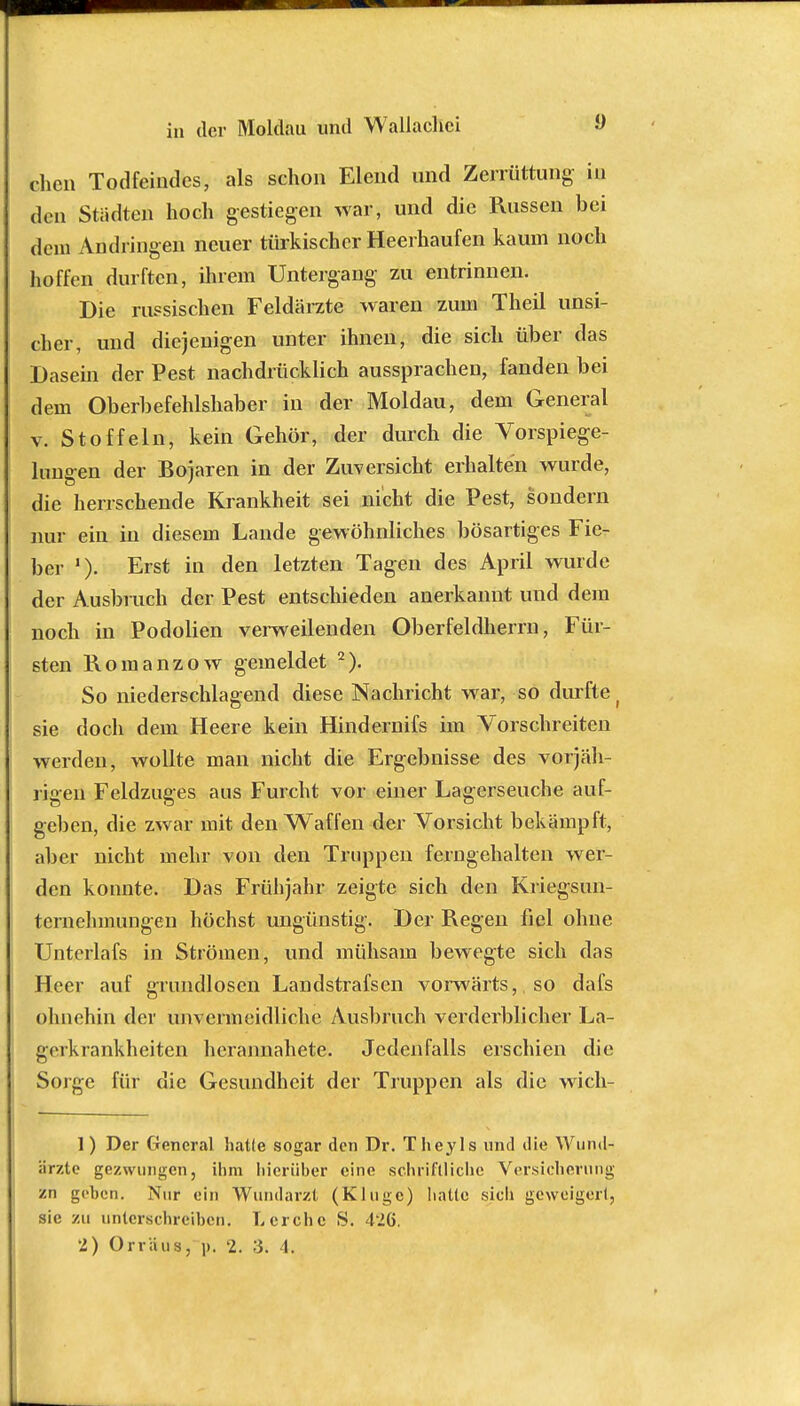 chen Todfeindes, als schon Elend und Zerrüttung in den Städten hoch gestiegen war, und die Russen bei dem Andringen neuer türkischer Heerhaufen kaum noch hoffen durften, ihrem Untergang zu entrinnen. Die russischen Feldärzte waren zum Theil unsi- cher, und diejenigen unter ihnen, die sich über das Dasein der Pest nachdrücklich aussprachen, fanden bei dem Oberbefehlshaber in der Moldau, dem General v. Stoffeln, kein Gehör, der durch die Vorspiege- lungen der Bojaren in der Zuversicht erhalten wurde, die herrschende Krankheit sei nicht die Pest, sondern nur ein in diesem Lande gewöhnliches bösartiges Fie- ber '). Erst in den letzten Tagen des April wurde der Ausbrach der Pest entschieden anerkannt und dem noch in Podolien verweilenden Oberfeldherrn, Für- sten Romanzow gemeldet 2). So niederschlagend diese Nachricht war, so durfte ( sie doch dem Heere kein Hindernifs im Vorschreiten werden, wollte man nicht die Ergebnisse des vorjäh- rigen Feldzuges aus Furcht vor einer Lagerseuche auf- geben, die zwar mit den Waffen der Vorsicht bekämpft, aber nicht mehr von den Truppen ferngehalten wer- den konnte. Das Frühjahr zeigte sich den Kriegsun- ternelnnungen höchst ungünstig. Der Regen fiel ohne Unterlafs in Strömen, und mühsam bewegte sich das Heer auf grundlosen Landstrafscn vorwärts, so dafs ohnehin der unvermeidliche Ausbruch verderblicher La- gerkrankheiten hcrannahete. Jedenfalls erschien die Sorge für die Gesundheit der Truppen als die wich- 1) Der General hatte sogar den Dr. Theyls und die Wund- ärzte gezwungen, ihm hierüber eine schriftliche Versicherung zn geben. Nur ein Wundarzt (Kluge) hatte sich geweigert, sie zu unterschreiben. Lerche S. 426. 2) Orräus, p. 2. 3. 4.