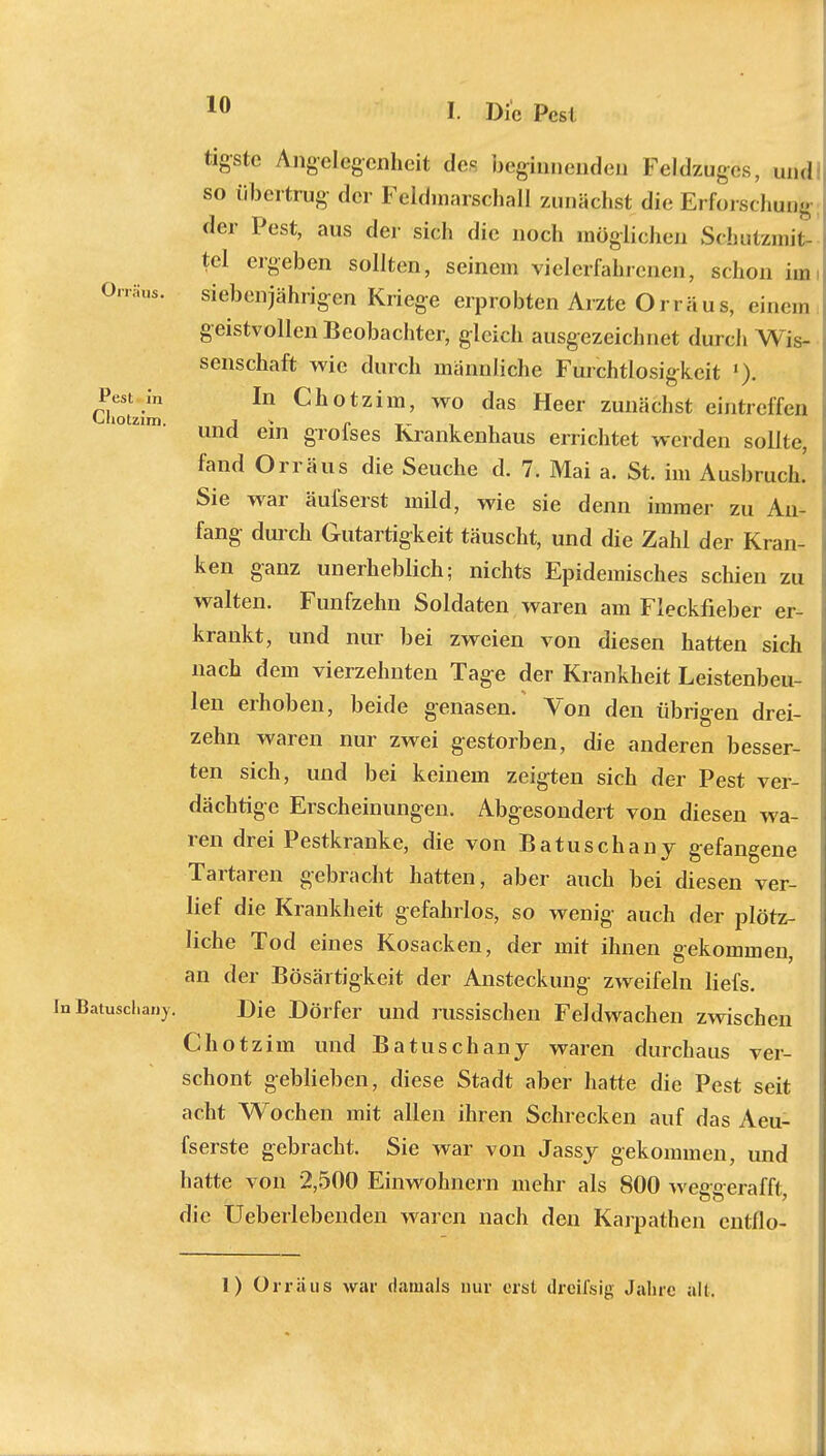 Ort aus. tigstc Angelegenheit de- beginnenden Feldzuges, und so übertrug der Feldmarschall zunächst die Erforschung der Pest, aus der sich die noch möglichen Schutzmit- tel ergeben sollten, seinem vielerfahrenen, schon im siebenjährigen Kriege erprobten Arzte Orräus, einem geistvollen Beobachter, gleich ausgezeichnet durch Wis- senschaft wie durch männliche Furchtlosigkeit (). ChovJm In Chotzim' wo das Heer zunächst eintreffen und ein grofses Krankenhaus errichtet werden sollte, fand Orräus die Seuche d. 7. Mai a. St. im Ausbruch.' Sie war äuiserst mild, wie sie denn immer zu An- fang durch Gutartigkeit täuscht, und die Zahl der Kran- ken ganz unerheblich; nichts Epidemisches schien zu walten. Fünfzehn Soldaten waren am Fleckfieber er- krankt, und nur bei zweien von diesen hatten sich nach dem vierzehnten Tage der Krankheit Leistenbeu- len erhoben, beide genasen. Von den übrigen drei- zehn waren nur zwei gestorben, die anderen besser- ten sich, und bei keinem zeigten sich der Pest ver- dächtige Erscheinungen. Abgesondert von diesen wa- ren drei Pestkranke, die von Batuschany gefangene Tartaren gebracht hatten, aber auch bei diesen ver- lief die Krankheit gefahrlos, so wenig- auch der plötz- liche Tod eines Kosacken, der mit ihnen gekommen, an der Bösartigkeit der Ansteckung zweifeln liefs. InBatusdiany. Die Dörfer und russischen Feldwachen zwischen Chotzim und Batuschany waren durchaus ver- schont geblieben, diese Stadt aber hatte die Pest seit acht Wochen mit allen ihren Schrecken auf das Aeu- fserste gebracht. Sie war von Jassy gekommen, und hatte von 2,500 Einwohnern mehr als 800 weggerafft, die Ueberlebenden waren nach den Karpathen entflo- 1) Orräus war damals nur erst dreifsig Jahre all.