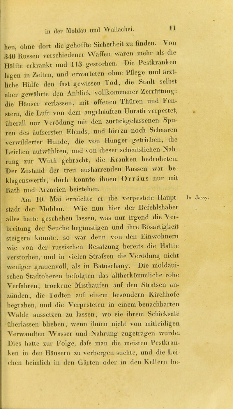 11 bn, ohne dort die gehoffte Sicherheit zu Huden. Von 310 Russen verschiedener Waffen waren mehr als die Hälfte erkrankt und 113 gestorben. Die Pestkranken lagen in Zelten, und erwarteten ohne Pflege und ärzt- liche Hülfe den fast gewissen Tod, die Stadt selbst aber gewährte den Anblick vollkommener Zerrüttung: die Häuser verlassen, mit offenen Thülen und Fen- stern, die Luft von dem angehäuften Unrath verpestet, überall nur Verödung mit den zurückgelassenen Spu- ren des äui'sersten Elends, und hierzu noch Schaaren verwilderter Hunde, die von Hunger getrieben, die Leichen aufwühlten, und von dieser scheufslichen Nah- rung zur Wuth gebracht, die Kranken bedroheten. Der Zustand der treu ausharrenden Russen war be- klaeenswerth, doch konnte ihnen Orr aus nur mit Rath und Arzneien beistehen. Am 10. Mai erreichte er die verpestete Haupt- In Jassy. Stadt der Moldau. Wie nun hier der Befehlshaber alles hatte geschehen lassen, was nur irgend die Ver- breitung der Seuche begünstigen und ihre Bösartigkeit steigern konnte, so war denn von den Einwohnern wie von der russischen Besatzung bereits die Hälfte verstorben, und in vielen Strafsen die Verödung nicht weniger grauenvoll, als in Batuschany. Die moldaui- schen Stadtoberen befolgten das altherkömmliche rohe Verfahren, trockene Misthaufen auf den Strafsen an- zünden, die Todten auf einem besondern Kirchhofe begraben, und die Verpesteten in einem benachbarten Walde aussetzen zu lassen, wo sie ihrem Schicksale überlassen blieben, wenn ihnen nicht von mitleidigen Verwandten Wasser und Nahrung zugetragen wurde. Dies hatte zur Folge, dafs man die meisten Pestkran- ken in den Häusern zu verbergen suchte, und die Lei- chen heimlich in den Gärten oder in den Kellern bc-