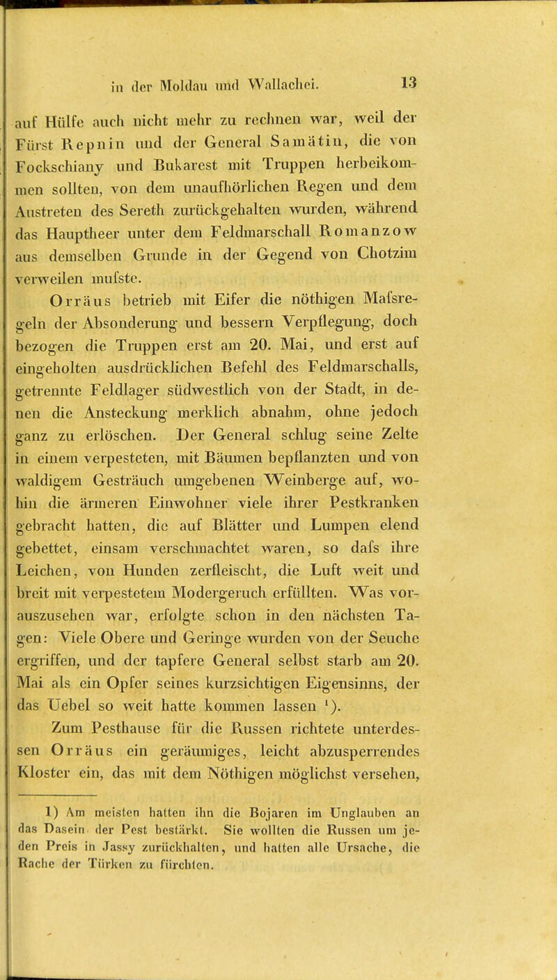 auf Hülfe auch nicht mehr zu rechnen war, weil der Fürst Repnin und der General Samiitin, die von Fockschiany und Bukarest mit Truppen herbeikom- men sollten, von dem unaufhörlichen Regen und dem Austreten des Sereth zurückgehalten wurden, während das Hauptheer unter dem Feldmarschall Romanzow aus demselben Grunde in der Gegend von Chotzim verweilen mul'ste. Orräus betrieb mit Eifer die nöthigen Mafsre- geln der Absonderung und bessern Verpflegung, doch bezogen die Truppen erst am 20. Mai, und erst auf eingeholten ausdrücklichen Befehl des Feldmarschalls, getrennte Feldlager südwestlich von der Stadt, in de- nen die Ansteckung merklich abnahm, ohne jedoch ganz zu erlöschen. Der General schlug seine Zelte in einem verpesteten, mit Bäumen bepflanzten und von waldigem Gesträuch umgebenen Weinberge auf, wo- hin die ärmeren Einwohner viele ihrer Pestkranken gebracht hatten, die auf Blätter und Lumpen elend gebettet, einsam verschmachtet waren, so dafs ihre Leichen, von Hunden zerfleischt, die Luft weit und breit mit verpestetem Modergeruch erfüllten. Was vor- auszusehen war, erfolgte schon in den nächsten Ta- gen: Viele Obere und Geringe wurden von der Seuche ergriffen, und der tapfere General selbst starb am 20. Mai als ein Opfer seines kurzsichtigen Eigensinns, der das Uebel so weit hatte kommen lassen Zum Pesthause für die Russen richtete unterdes- sen Orräus ein geräumiges, leicht abzusperrendes Kloster ein, das mit dem Nöthigen möglichst versehen, 1) Am meisten hatten ihn die Bojaren im Unglauben an das Dasein der Pest bestärkt. Sie wollten die Russen um je- den Preis in Jassy zurückhalten, und hatten alle Ursache, die Rache der Türken zu fürchten. -