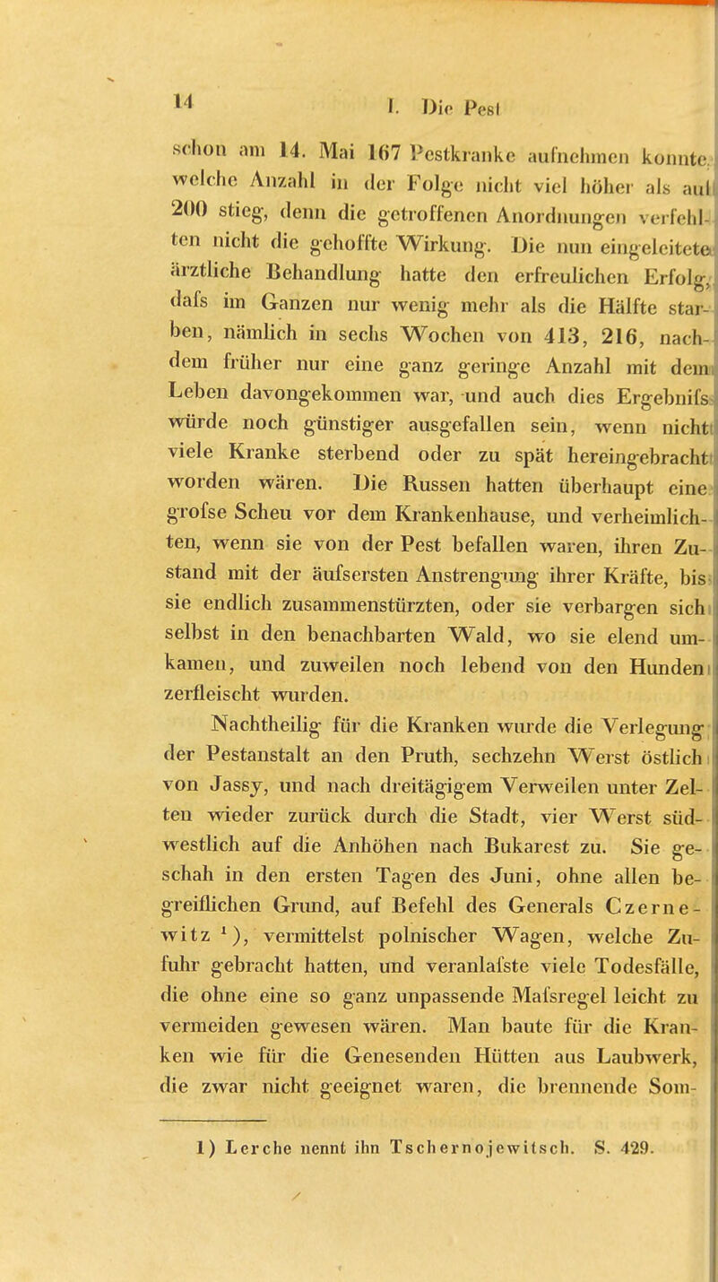 II schon am 14. Mai 167 Pestkrank, aufnehmen konnte welche Anzahl in der Folge nicht viel höhe, als aul 200 stieg, denn die getroffenen Anordnungen verfehl- ten nicht die gehoffte Wirkung. Die nun eingeleitete ärztliche Behandlung hatte den erfreulichen Erfolg, dafs im Ganzen nur wenig mehr als die Hälfte star- ben, nämlich in sechs Wochen von 413, 216, nach- dem früher nur eine ganz geringe Anzahl mit denn Leben davongekommen war, und auch dies Ergebnils würde noch günstiger ausgefallen sein, wenn nichtt viele Kranke sterbend oder zu spät hereingebracht! worden wären. Die Russen hatten überhaupt eine i grofse Scheu vor dem Krankenhause, und verheimlich- ten, wenn sie von der Pest befallen waren, ihren Zu- j stand mit der äufsersten Anstrengung ihrer Kräfte, bis- sie endlich zusammenstürzten, oder sie verbargen sich i selbst in den benachbarten Wald, wo sie elend um- t kamen, und zuweilen noch lebend von den Hundeni zerfleischt wurden. Nachtheilig für die Kranken wurde die Verlegung j der Pestanstalt an den Pruth, sechzehn Werst östlich i von Jassj, und nach dreitägigem Verweilen unter Zel- ten wieder zurück durch die Stadt, vier Werst süd- westlich auf die Anhöhen nach Bukarest zu. Sie ge- schah in den ersten Tagen des Juni, ohne allen be- greiflichen Grund, auf Befehl des Generals Czerne- witz x), vermittelst polnischer Wagen, welche Zu- i fuhr gebracht hatten, und veranlafste viele Todesfälle, die ohne eine so ganz unpassende Mafsregel leicht zu vermeiden gewesen wären. Man baute für die Kran- ken wie für die Genesenden Hütten aus Laubwrerk, die zwar nicht geeignet waren, die brennende Som- 1) Lerche nennt ihn Tscliernojewitscli. S. 429.