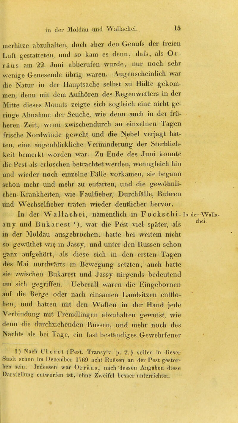 mcrhilze abzuhalten, doch aber den Genufs der freien Luft gestatteten, und so kam es denn, dafs, als Oi räus am 22. Juni abberufen wurde, nur noch sehr lyenige Genesende übrig waren. Augenscheinlich war die Natur in der Hauptsache selbst zu Hülfe gekom- men, denn mit dem Aufhören des Regenwetters in der Mitte dieses Monats zeigte sich sogleich eine nicht ge- ringe Abnahme der Seuche, wie denn auch in der frü- heren Zeit, wenn zwischendurch an einzelnen Tagen frische Nordwinde geweht und die Nebel verjagt hat- ten, eine augenblickliche Verminderung der Sterblich- keit bemerkt worden war. Zu Ende des Juni konnte die Pest als erloschen bed achtet werden, wenngleich hin und wieder noch einzelne Fälle vorkamen, sie begann schon mehr und mehr zu entarten, und die gewöhnli- chen Krankheiten, wie Faulfieber, Durchfälle, Rühren und Wechselfieber traten wieder deutlicher hervor. In der Wallachei, namentlich in Fockschi-In der Walla- any und Bukarest l), war die Pest viel später, als in der Moldau ausgebrochen, hatte bei weitem nicht so gewüthet wie, in Jassy, und unter den Russen schon ganz aufgehört, als diese sich in den ersten Tagen des Mai nordwärts in Bewegung setzten, auch hatte sie zwischen Bukarest und Jassy nirgends bedeutend um sich gegriffen. Ueberall waren die Eingebornen auf die Berge oder nach einsamen Landsitzen entflo- hen, und hatten mit den Waffen in der Hand jede Verbindung mit Fremdlingen abzuhalten gewufst, wie denn die durchziehenden Russen, und mehr noch des Nachts als bei Tage, ein fast beständiges Gewehrfeuer 1) Nach Chcnot (Pest. Transylv. p. '2.) sollen in dieser Stadt schon im Deceniber 1769 acht Russen an der Pest gestor- ben sein. Indessen war Orraus, nach dessen Angaben diese Darstellung entworfen ist, ohne Zweifel besser unterrichtet.