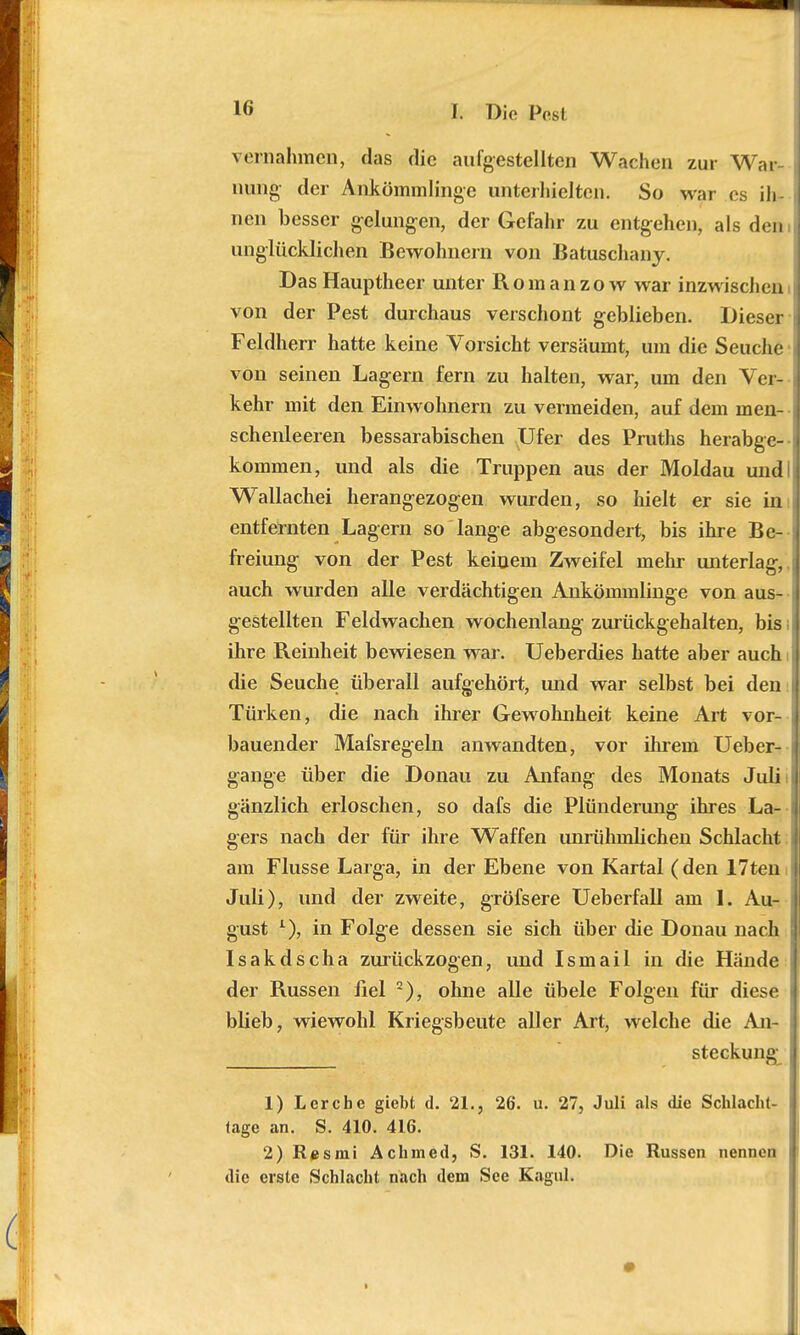 vernahmen, das die aufgestellten Wachen zur War- nung- der Ankömmlinge unterhielten. So war es ih- nen besser gelungen, der Gefahr zu entgehen, als den unglücklichen Bewohnern von Batuschany. Das Hauptheer unter Romanzow war inzwischen von der Pest durchaus verschont geblieben. Dieser Feldherr hatte keine Vorsicht versäumt, um die Seuche von seinen Lagern fern zu halten, war, um den Ver- kehr mit den Einwohnern zu vermeiden, auf dem men- schenleeren bessarabischen Ufer des Pruths herabge- kommen, und als die Truppen aus der Moldau und Wallachei herangezogen wurden, so hielt er sie im entfernten Lagern so lange abgesondert, bis ihre Be- freiung von der Pest keinem Zweifel mehr unterlag-, auch wurden alle verdächtigen Ankömmlinge von aus- gestellten Feldwachen wochenlang zurückgehalten, bis ihre Reinheit bewiesen war. Ueberdies hatte aber auch die Seuche überall aufgehört, und war selbst bei den Türken, die nach ihrer Gewohnheit keine Art vor- bauender Mafsregeln anwandten, vor ihrem Ueber- gange über die Donau zu Anfang des Monats Juli i gänzlich erloschen, so dafs die Plünderung ihres La- gers nach der für ihre Waffen imrühmlichen Schlacht am Flusse Larga, in der Ebene von Kartal (den 17ten Juli), und der zweite, gröfsere Ueberfall am 1. Au- gust L), in Folge dessen sie sich über die Donau nach Isakdscha zurückzogen, und Ismail in die Hände der Russen fiel 2), ohne alle übele Folgen für diese blieb, wiewohl Kriegsbeute aller Art, welche die An- steckung 1) Lerche giebt d. 21., 26. u. 27, Juli als die Schlaeht- tage an. S. 410. 416. 2) Resmi Achmed, S. 131. 140. Die Russen nennen die erste Schlacht nach dem See Kagul.