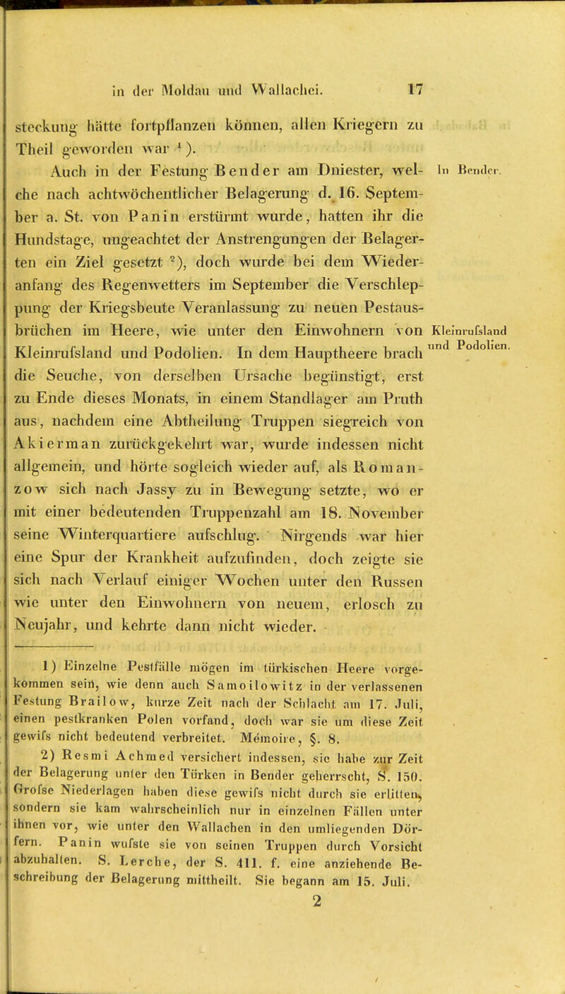 steckung- hätte fortpflanzen können, allen Kriegern zu Theil geworden war 1 ). Auch in der Festung B e n d e r am Dniester, wel- In Bender, che nach achtwöchentlicher Belagerung d. 16. Septem- ber a. St. von Panin erstürmt wurde, hatten ihr die Hundstage, ungeachtet der Anstrengungen der Belager- ten ein Ziel gesetzt 2), doch wurde bei dem Wieder- anfang des Regenwetters im September die Verschlep- pung der Kriegsbeute Veranlassung- zu neuen Pestaus- brüchen im Heere, wie unter den Einwohnern von Kleinrufsland Kleinrufsland und Podolien. In dem Hauptheere brach nd *>0(lolien die Seuche, von derselben Ursache begünstigt, erst zu Ende dieses Monats, in einem Standlager am Pruth aus, nachdem eine Abtheilung Truppen siegreich von Akierman zurückgekehrt war, wurde indessen nicht allgemein, und hörte sogleich wieder auf, als Rom an- zow sich nach Jassy zu in Bewegung setzte, wo er mit einer bedeutenden Truppenzahl am 18. November seine Winterquartiere aufschlug-. Nirgends war hier eine Spur der Krankheit aufzufinden, doch zeigte sie sich nach Verlauf einiger Wochen unter den Russen wie unter den Einwohnern von neuem, erlosch zu Neujahr, und kehrte dann nicht wieder. 1) Einzelne Post fälle mögen im türkischen Heere vorge- kommen sein, wie denn auch Samoilowitz in der verlassenen Festung Brailow, kurze Zeit nach der Schlacht am 17. Juli, einen pestkranken Polen vorfand, doch war sie um diese Zeit, gewifs nicht bedeutend verbreitet. Memoire, §. 8. 2) Resmi Achmed versichert indessen, sie habe zur Zeit der Belagerung unter den Türken in Bender geherrscht, S. 150. Grofse Niederlagen haben diese gewifs nicht durch sie erlitten^ sondern sie kam wahrscheinlich nur in einzelnen Fallen unter ihnen vor, wie unter den Wallachen in den umliegenden Dör- fern. Panin wufste sie von seinen Truppen durch Vorsicht abzuhalten. S. Lerche, der S. 411. f. eine anziehende Be- schreibung der Belagerung mittheilt. Sie begann am 15. Juli. 2