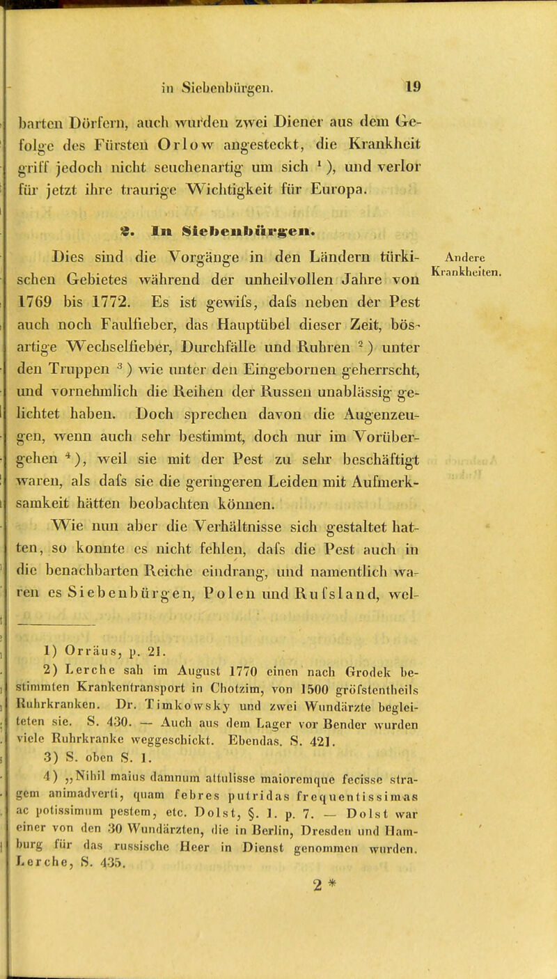 harten Dörfern, auch winden zwei Diener aus dem Ge- folge des Fürsten Orlow angesteckt, die Krankheit griff jedoch nicht seuchenartig; um sich 1), und verlor für jetzt ihre traurige Wichtigkeit für Europa. £. In Siebenbürgen. Dies sind die Vorgänge in den Ländern türki- Andere sehen Gebietes während der unheilvollen Jahre von Kiantnut 1769 bis 1772. Es ist gewifs, dafs neben der Pest auch noch Faulfieber, das Hauptübel dieser Zeit, bös- artige Wechselfieber, Durchfälle und Ruhren 2) unter den Truppen 3 ) wie unter den Eingebornen geherrscht, und vornehmlich die Reihen der Russen unablässig- ge- lichtet haben. Doch sprechen davon die Augenzeu- gen, wenn auch sehr bestimmt, doch nur im Vorüber- gehen 4), weil sie mit der Pest zu sehr beschäftigt waren, als dafs sie die geringeren Leiden mit Aufmerk- samkeit hätten beobachten können. Wie nun aber die Verhältnisse sich gestaltet hat- ten, so konnte es nicht fehlen, dafs die Pest auch in die benachbarten Reiche eindrang, und namentlich wa- ren es Siebenbürgen, Polen und Rufsland, wel- 1) Orräiis, p. 21. 2) Lerche sah im August 1770 einen nach Grodek be- stimmten Krankentransport in Chotzim, von 1500 gröfstcntheils Ruhrkranken. Dr. Timkowsky und zwei Wundärzte beglei- teten sie. S. 430. — Auch aus dem Lager vor Bender wurden viele Ruhrkranke weggeschickt. Ebendas. S. 421. 3) S. oben S. 1. 4) „Nihil maius damnum altulisse maioremque fecisse slra- gem animadverti, quam febres putridas frequentissimas ac potissimum pestem, etc. Dolst, §. 1. p. 7. — Do Ist war einer von den 30 Wundärzten, die in Berlin, Dresden und Ham- burg für das russische Heer in Dienst genommen wurden. Lerche, S. 435. 2 *