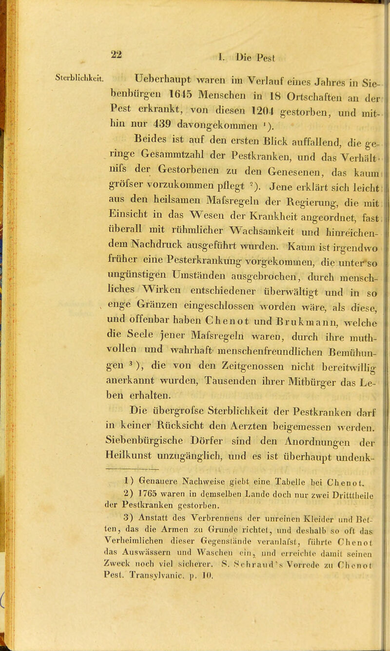 Uebcrhaupt waren im Verlauf eines Jahres in Sie- benbürgen 1645 Menschen in 18 Ortschaften an der Pest erkrankt, von diesen 1204 gestorben, und mit- hin nur 439 davongekommen '). Beides ist auf den ersten Blick auffallend, die ge- ringe Gesammtzahl der Pestkranken, und das Verhält« nifs der Gestorbenen zu den Genesenen, das kaum gröfser vorzukommen pflegt 2). Jene erklärt sich leicht aus den heilsamen Mafsregeln der Regierung, die mit Einsicht in das Wesen der Krankheit angeordnet, fast überall mit rühmlicher Wachsamkeit und hinreichen- dem Nachdruck ausgeführt wurden. Kaum ist irgendwo früher eine Pesterkrankung vorgekommen, die unterso ungünstigen Umständen ausgebröchen, durch mensch- liches Wirken entschiedener überwältigt und in so enge Gränzen eingeschlossen worden wäre, als diese, und offenbar haben Chenot undBrukmann, welche die Seele jener Mafsregeln waren, durch ihre muth- vollen und wahrhaft menschenfreundlichen Bemühun- gen 3), die von den Zeitgenossen nicht bereitwillig anerkannt wurden, Tausenden ihrer Mitbürger das Le- ben erhalten. Die übergrofse Sterblichkeit der Pestkranken darf in keiner Rücksicht den Aerzten beigemessen werden', Siebenbürgische Dörfer sind den Anordnungen der Heilkunst unzugänglich, und es ist überhaupt undenk- 1) Genauere Nachweise giebt eine Tabelle bei Chenot. 2) 1765 waren in demselben Lande doch nur zwei Dritülieile der Pestkranken gestorben. 3) Anstatt des Vcrbrennens der unreinen Kleider und Bet- ten, das die Armen zu Grunde richtet, und deshalb so oft das Verheimlichen dieser Gegenstände veranlafst, führte Chenot das Auswässern und Waschen ein, und erreichte damit seinen Zweck noch viel sicherer. S. Schratitl's Votfrod« zu Clienoi Pest. Transylvanic. j». 10.