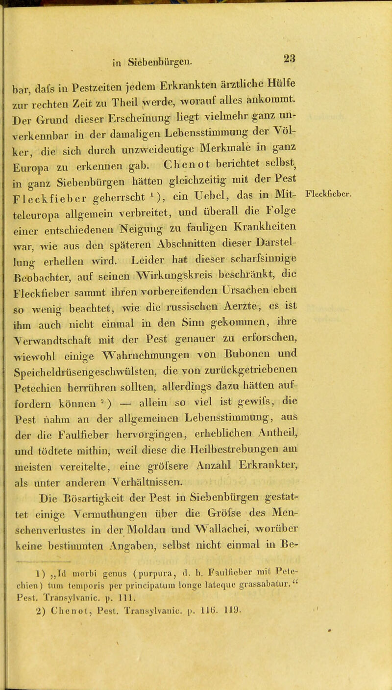 bar, dai's in Pestzeiten jedem Erkrankten ärztliche Hülfe zur'rechten Zeit zu Theil werde, worauf alles ankommt. Der Grund dieser Erscheinung liegt vielmehr ganz un- verkennbar in der damaligen Lebensstimmung der Völ- ker, die sich durch unzweideutige Merkmaie in ganz Europa zu erkennen gab. Chenot berichtet selbst; in ganz Siebenbürgen hätten gleichzeitig mit der Pest Fleckfieber geherrscht 1), ein Uebel, das in Mit- Fleckfieber, teleuropa allgemein verbreitet, und überall die Folge einer entschiedenen Neigung zu fauligen Krankheiten war, wie aus den späteren Abschnitten dieser Darstel- lung erhellen wird. Leider hat dieser scharfsinnige Beobachter, auf seinen Wirkungskreis beschränkt, die Fleckfieber sammt ihren vorbereitenden Ursachen eben so wenig beachtet, wie die russischen Aerzte, es ist ihm auch nicht einmal in den Sinn gekommen, ihre Verwandtschaft mit der Pest genauer zu erforschen, wiewohl einige Wahrnehmungen von Bubonen und Speicheldrüsengeschwülsten, die von zurückgetriebenen Petechien heirühren sollten, allerdings dazu hätten auf- fordern können2) — allein so viel ist gewifs, die Pest nahm an der allgemeinen Lebensstimmung, aus der die Faulfieber hervorgingen, erheblichen Antheil, und tödtete mithin, weil diese die Heilbestrebungen am meisten vereitelte, eine gröfsere Anzahl Erkrankter, als unter anderen Verhältnissen. Die Bösartigkeit der Pest in Siebenbürgen gestat- tet einige Vermuthungen über die Gröfse des Men- schenverlustes in der Moldau und Wallachei, worüber keine bestimmten Angaben, selbst nicht einmal in Be- 1) „Id morbi gcmis (purpura, A. h. Faulfieber mit Pete- chien) tum teniporis per prineipatum longo lateque grassabalur. Pest. Iiansylvanic. p. III. 2) Chcnol, Pest. Transylvanic. p. 110. 119.