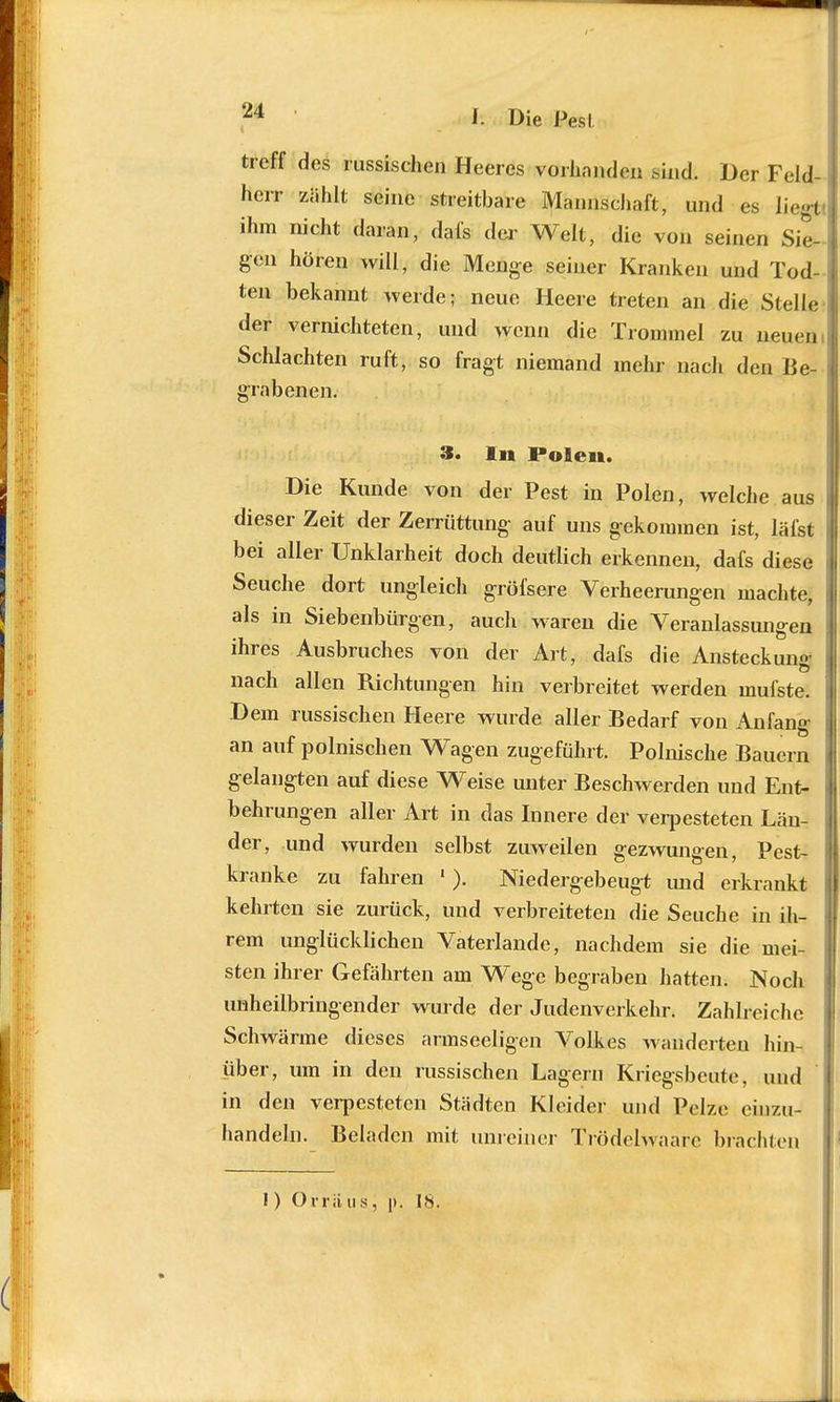 treff des russischen Heeres vorhanden aijidi Der Feld- herr zählt seine streitbare Mannschaft, und es liegt! ihm nicht daran, dafs der Welt, die von seinen Sie- gen hören will, die Menge seiner Kranken und Tod- ten bekannt werde; neue Heere treten an die Stelle der vernichteten, und wenn die Trommel zu neuen, Schlachten ruft, so fragt niemand mehr nach den Be- grabenen. 3. In Polen. Die Kunde von der Pest in Polen, welche aus dieser Zeit der Zerrüttung- auf uns gekommen ist, läfst bei aller Unklarheit doch deutlich erkennen, dafs diese Seuche dort ungleich gröfsere Verheerungen machte, als in Siebenbürgen, auch waren die Veranlassungen ihres Ausbruches von der Art, dafs die Ansteckung nach allen Richtungen hin verbreitet werden mufste. Dem russischen Heere wurde aller Bedarf von Anfang an auf polnischen Wagen zugeführt. Polnische Bauern gelangten auf diese Weise unter Beschwerden und Ent- behrungen aller Art in das Innere der verpesteten Län- der, und wurden selbst zuweilen gezwungen, Pest- kranke zu fahren « ). Niedergebeugt und erkrankt kehrten sie zurück, und verbreiteten die Seuche in ih- rem unglücklichen Vaterlande, nachdem sie die mei- sten ihrer Gefährten am Wege begraben hatten. Noch unheilbringender wurde der Judenverkehr. Zahlreiche Schwärme dieses armseeligen Volkes wanderten hin- über, um in den russischen Lagern Kriegsbeute, und in den verpesteten Städten Kleider und Pelze einzu- handeln. Beladen mit unreiner Trödelwaare brachten I) Orraus; p. IS.