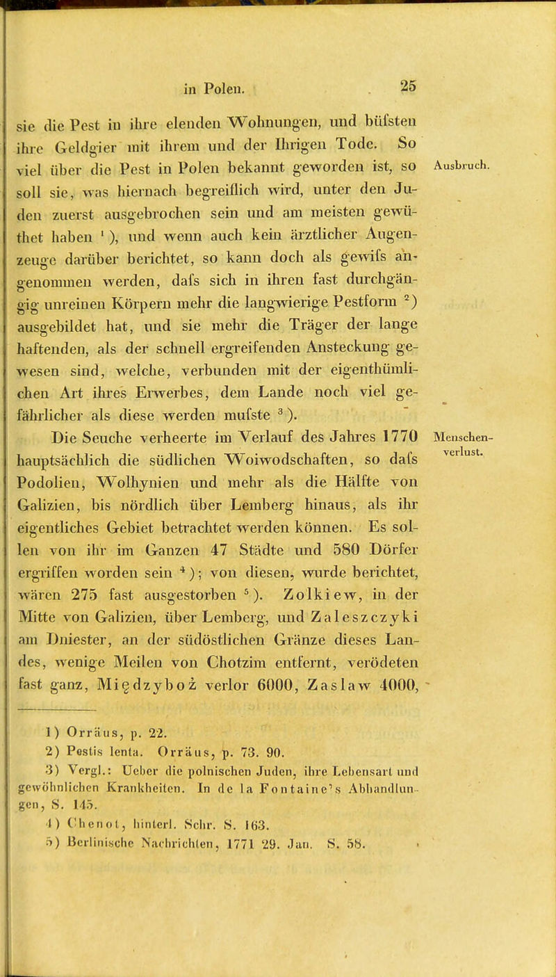 sie die Pest in ihre elenden Wohnungen, und hülsten ihre Geldgier mit ihrem und der Ihrigen Tode. So viel üher die Pest in Polen bekannt geworden ist, so soll sie, was hiernach begreiflich wird, unter den Ju- den zuerst ausgebrochen sein und am meisten gewü- thet haben 1 ), und wenn auch kein ärztlicher Augen- zeuge darüber berichtet, so kann doch als gewifs an- genommen werden, dafs sich in ihren fast durchgän- gig unreinen Körpern mehr die langwierige Pestform 2) ausgebildet hat, und sie mehr die Träger der lange haftenden, als der schnell ergreifenden Ansteckung- ge- wesen sind, welche, verbunden mit der eigenthümli- chen Art ihres Erwerbes, dem Lande noch viel ge- fährlicher als diese werden mufste 3). Die Seuche verheerte im Verlauf des Jahres 1770 hauptsächlich die südlichen Woiwodschaften, so dafs Podolien, Wolhynien und mehr als die Hälfte von Galizien, bis nördlich über Lemberg hinaus, als ihr eigentliches Gebiet betrachtet werden können. Es sol- len von ihr im Ganzen 47 Städte und 580 Dörfer ergriffen worden sein 4); von diesen, wurde berichtet, wären 275 fast ausgestorben5). Zolkiew, in der Mitte von Galizien, über Lemberg, und Zaleszczyki am Dniester, an der südöstlichen Glänze dieses Lan- des, wenige Meilen von Chotzim entfernt, verödeten fast ganz, Migdzyboz verlor 6000, Zaslaw 4000, Ausbruch. Menschen- verlust. 1 ) Orräus, p. 22. 2) Pestis lenla. Orräus, p. 73. 90. 3) Vergl.: Ucber die polnischen Juden, ihre Lebensart und gewöhnlichen Krankheiten. In de la Fontaine's Abhandlun gen, S. 145. •1) Chenot, liintcrl. Sehr. S. 163.