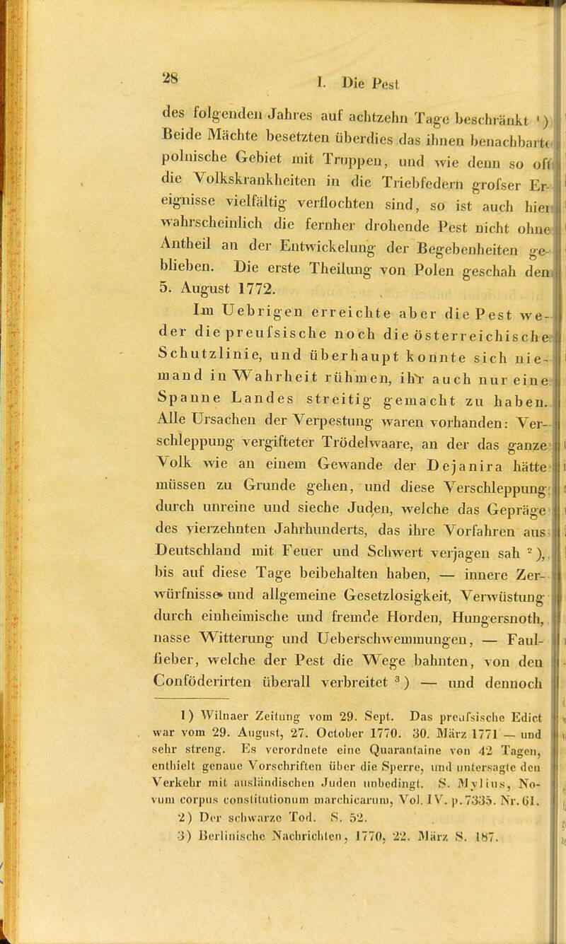 des folgenden Jahres auf achtzehn Tage beschränkt ') Beide Mächte besetzten überdies das ihnen benachbart« polnische Gebiet mit Truppen, und wie denn so ofii die Volkskrankheiten in die Triebfedern grofser Er- eignisse vielfältig- verflochten sind, so ist auch hier, wahrscheinlich die fernher drohende Pest nicht ohne! Antheil an der Entwickelung der Begebenheiten ge- blieben. Die erste Theilung von Polen geschah dem 5. August 1772. Ijn Uebrigen erreichte aber die Pest we- der die preufsische noch die österreichische? Schutzlinie, und überhaupt konnte sich nie- mand in Wahrheit rühmen, Ufr auch nur eine Spanne Landes streitig gemacht zu haben.j Alle Ursachen der Verpestung waren vorhanden: Ver- schleppung vergifteter Trödelwaare, an der das ganze Volk wie an einem Gewände der Dejanira hätte i müssen zu Grunde gehen, und diese Verschleppung: durch unreine und sieche Juden, welche das Gepräge des vierzehnten Jahrhunderts, das ihre Vorfahren aus Deutschland mit Feuer und Schwert verjagen sah 2),. bis auf diese Tage beibehalten haben, — innere Zer- würfnissound allgemeine Gesetzlosigkeit, Verwüstung durch einheimische und fremde Horden, Hungersnoth, i nasse Witterung und Ueberschwemmungen, — Faul- fieber, welche der Pest die Wege bahnten, von den Conföderirten überall verbreitet 3) — und dennoch I 1) Wilnaer Zeitung vom 29. Sept. Das preufsische Edict \, war vom 29. August, 27. October 1770. 30. März 1771 — uüd fj sehr streng. Es verordnete eine Quarantaine von 42 Tagen, enthielt genaue Vorschriften über die Sperre, und untersagte den Verkehr mit ausländischen Juden unbedingt. S. Mvi ins, No- vum corpus constitutionum marchicarum, VoJ. IV. p.7335. Nr. u*I. 2) Der schwarze Tod. S. 52.