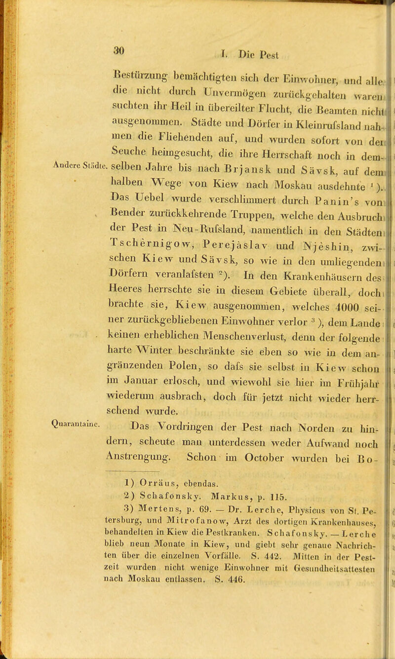 Bestürzung bemächtigten sich der Einwohner, und alle die nicht durch Unvermögen Zurüökgehaltea waren suchten ihr Heil in übereilter Flucht, die Beamten nicht ausgenommen. Städte und Dörfer in Kleinrufsland nah- men die Fliehenden auf, und wurden sofort von den Seuche heimgesucht, die ihre Herrschaft noch in dem- AndercStädte, selben Jahre bis nach Brjansk und Sävsk, auf dem halben Wege von Kiew nach Moskau ausdehnte ' ).. Das Uebel wurde verschlimmert durch Panin's vom , Bender zurückkehrende Truppen, welche den Ausbruch, der Pest in Neu-Rufsland, namentlich in den Städten, Tschernigow, Perejäslav und Njeshin, zwi- schen Kiew und Sävsk, so wie in den umliegendem Dörfern veranlafsten 2). In den Krankenhäusern des- Heeres herrschte sie in diesem Gebiete überall, docln brachte sie, Kiew ausgenommen, welches 4000 sei- ner zurückgebliebenen Einwohner verlor 3 ), dem Lande keinen erheblichen Menschenverlust, denn der folgende harte Winter beschränkte sie eben so wie in dem an- gränzenden Polen, so dafs sie selbst in Kiew schon im Januar erlosch, und wiewohl sie hier im Frühjahr wiederum ausbrach, doch für jetzt nicht wieder herr- schend wurde. Quaranta™. Das Vordringen der Pest nach Norden zu hin- dern, scheute man unterdessen weder Aufwand noch Anstrengung. Schon im October wanden bei Bo- 1) Orräus, cbendas. 2) Scbafonsky. Markus, p. 115. 3) Mertens, p. 69. — Dr. Lerche, Physicus von Sl. Pe- tersburg, und Mitrofanow, Arzt des dortigen Krankenhauses, behandelten in Kiew die Pestkranken. Schafonsky. — Lerche blieb neuu Monate in Kiew, und giebt sehr genaue Nachrich- ten über die einzelneu Vorfälle. S. 442. Mitten in der Pest- zeit wurden nicht wenige Einwohner mit Gesundheitsattesten nach Moskau entlassen. S. 446.