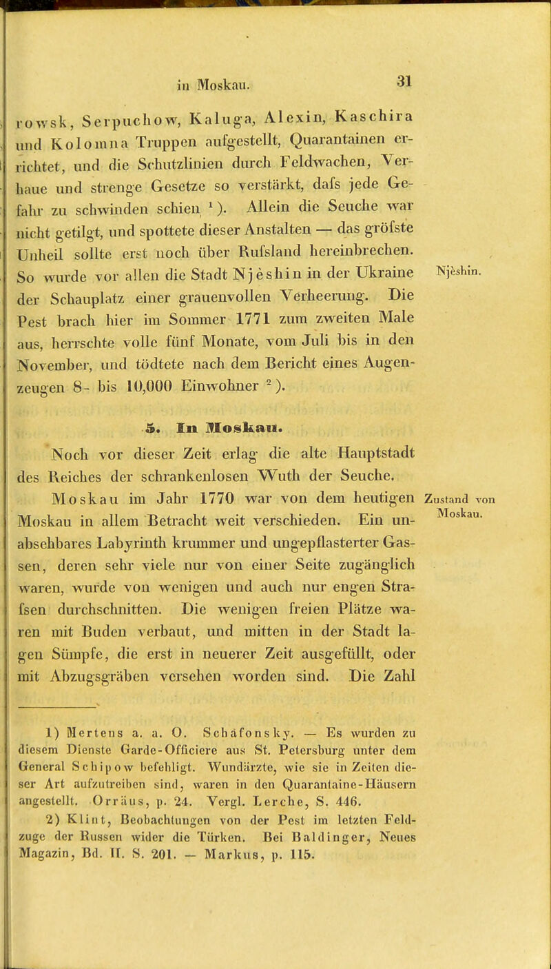 rowsk, Serpuchow, Kaluga, Alexin, Kaschira und Kolonina Truppen aufgestellt, Quarantainen er- richtet, und die Sehutzlinien durch Feldwachen, Ver- haue und strenge Gesetze so verstärkt, dafs jede Ge- fahr zu schwinden schien 1). Allein die Seuche war nicht getilgt, und spottete dieser Anstalten — das gröfste Unheil sollte erst noch über Rufsland hereinbrechen. So wurde vor allen die Stadt Njeshin in der Ukraine Njeshin. der Schauplatz einer grauenvollen Verheerung. Die Pest brach hier im Sonmier 1771 zum zweiten Male aus, herrschte volle fünf Monate, vom Juli bis in den November, und tödtete nach dem Bericht eines Augen- zengen 8- bis 10,000 Einwohner 2). 5. In Moskau. Noch vor dieser Zeit erlag die alte Hauptstadt des Reiches der schrankenlosen Wuth der Seuche. Moskau im Jahr 1770 war von dem heutigen Zustand von Moskau in allem Betracht weit verschieden. Ein un- Moskau- absehbares Labyrinth krummer und ungepflasterter Gas- sen, deren sehr viele nur von einer Seite zugänglich waren, wurde von wenigen und auch nur engen Stra- fsen durchschnitten. Die wenigen freien Plätze wa- ren mit Buden verbaut, und mitten in der Stadt la- gen Sümpfe, die erst in neuerer Zeit ausgefüllt, oder mit Abzugsgräben versehen worden sind. Die Zahl 1) Mertens a. a. O. Scharons ky. — Es wurden zu diesem Dienste Garde-Officiere aus St. Petersburg unter dem General Schipow befehligt. Wundärzte, wie sie in Zeiten die- ser Art aufzutreiben sind, waren in den Quarantaine-Häuscrn angestellt. Orriius, p. 24. Vergl. Lerche, S. 446. 2) Klint, Beobachtungen von der Pest im letzten Feld- zuge der Russen wider die Türken. Bei Baldingcr, Neues Magazin, Bd. IT. S. 201. - Markus, p, 115.