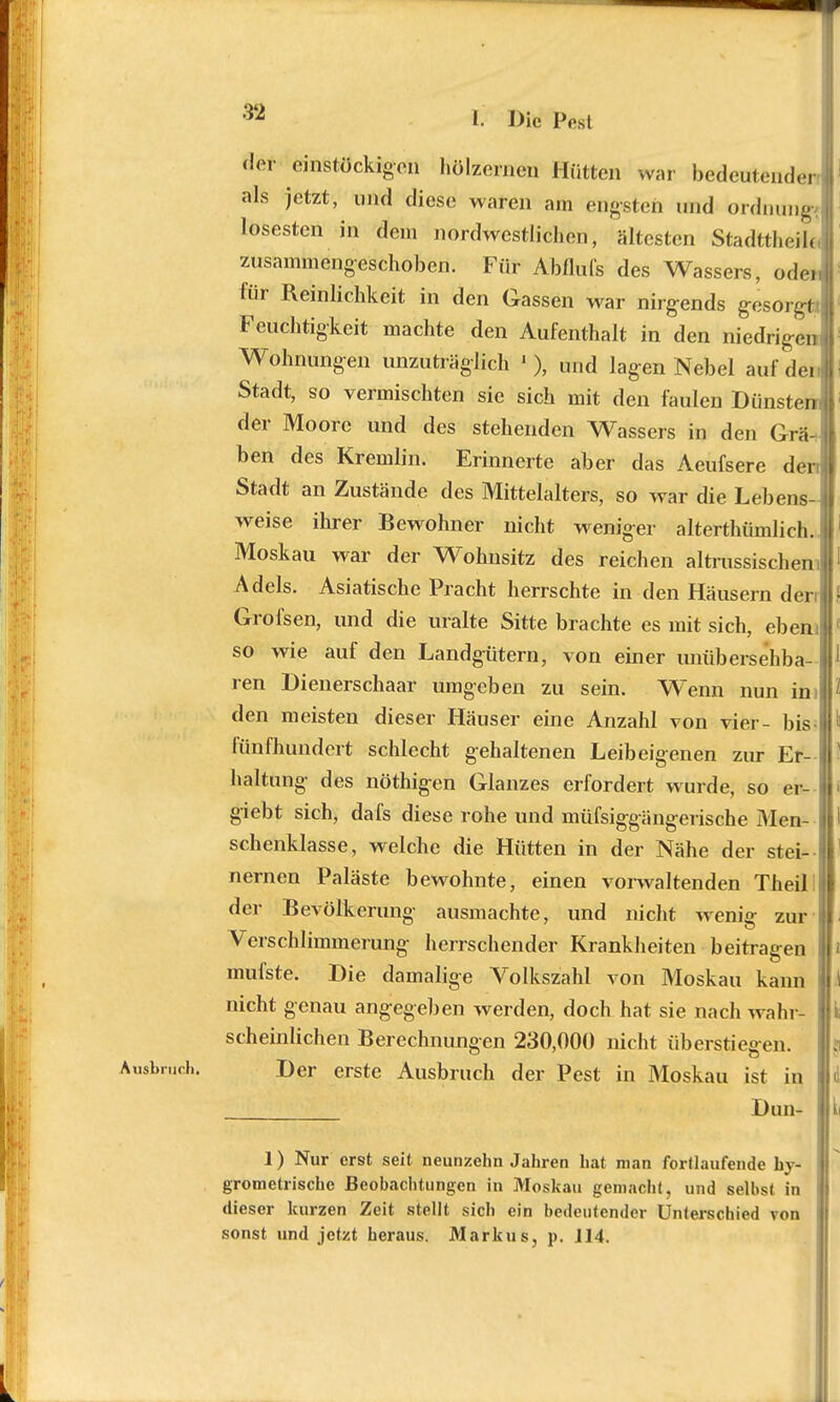 der einstöckigen hölzernen Hütten war bedeutender | als ietzt> imd (liese waren am engsteh und Ordnung losesten in dem nordwestlichen, ältesten Stadttheil« zusammengeschoben. Für Abflüfs des Wassers, öden für Reinlichkeit in den Gassen war nirgends gesorgt* Feuchtigkeit machte den Aufenthalt in den niedrigen Wohnungen unzuträglich 1 ), und lagen Nebel aufdei. Stadt, so vermischten sie sich mit den faulen Dunstem der Moore und des stehenden Wassers in den GräV ben des Kremlin. Erinnerte aber das Aeufsere den Stadt an Zustände des Mittelalters, so war die Lebens- weise ihrer Bewohner nicht weniger altertümlich.] Moskau war der Wohnsitz des reichen altrussischem Adels. Asiatische Pracht herrschte in den Häusern den! Grofsen, und die uralte Sitte brachte es mit sich, eben; so wie auf den Landgütern, von einer unübersehba- ren Dienerschaar umgeben zu sein. Wenn nun in I den meisten dieser Häuser eine Anzahl von vier- bis- fünfhundert schlecht gehaltenen Leibeigenen zur Er- haltung des nöthigen Glanzes erfordert wurde, so er- giebt sich, dafs diese rohe und müfsiggängerische Men- schenklasse, welche die Hütten in der Nähe der stei- nernen Paläste bewohnte, einen vorwaltenden Theilii der Bevölkerung ausmachte, und nicht wenig zur Verschlimmerung herrschender Krankheiten beitragen mufste. Die damalige Volkszahl von Moskau kann nicht genau angegeben werden, doch hat sie nach wahr- scheinlichen Berechnungen 230,000 nicht überstiegen. Der erste Ausbruch der Pest in Moskau ist in Dun- 1) Nur erst seit neunzehn Jahren hat man fortlaufende hy- grometrische Beobachtungen in Moskau gemacht, und selbst in dieser kurzen Zeit stellt sich ein bedeutender Unterschied von sonst und jetzt heraus. Markus, p. J14.