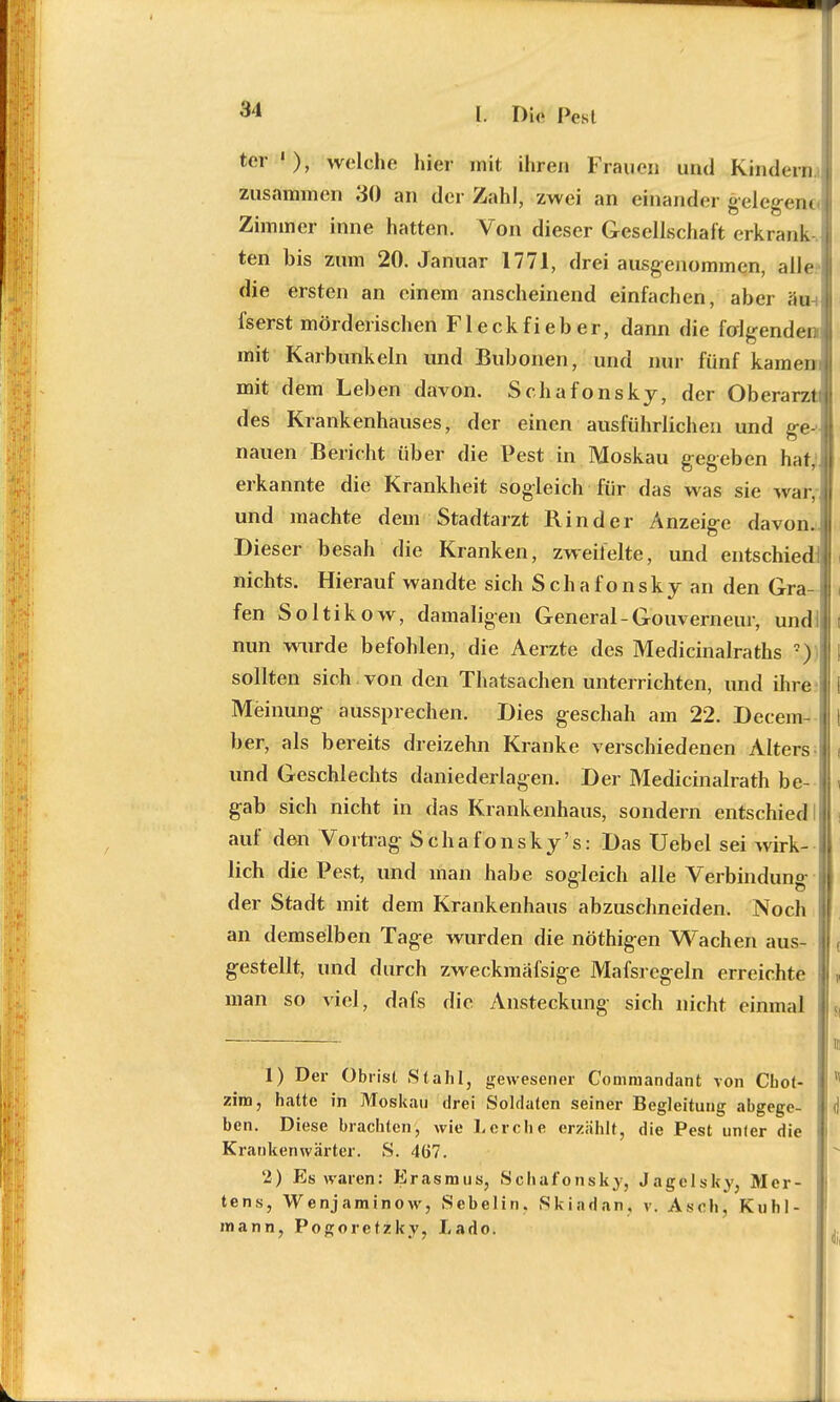 L DM I»est ter '), welche hier mit ihren Frauen und Kindern zusammen 30 an der Zahl, zwei an einander gelegene. Zimmer inne hatten. Von dieser Gesellschaft erkrank ten bis zum 20. Januar 1771, drei ausgenommen, alle die ersten an einem anscheinend einfachen, aber äm fserst mörderischen Fleckfieber, dann die folgenden] mit Karbunkeln und Bubonen, und nur fünf kament mit dem Leben davon. Schafonsky, der Oberarzt) des Krankenhauses, der einen ausführlichen und ge-; nauen Bericht über die Pest in Moskau gegeben hat,j erkannte die Krankheit sogleich für das was sie war, und machte dem Stadtarzt Rinder Anzeige davon.. Dieser besah die Kranken, zweifelte, und entschied!] nichts. Hierauf wandte sich Schafonsky an den Gra- fen Soltikow, damaligen General-Gouverneur, und! nun wurde befohlen, die Aerzte des Medicinalraths *)) sollten sich , von den Thatsachen unterrichten, und ihre i Meinung aussprechen. Dies geschah am 22. Decem- ber, als bereits dreizehn Kranke verschiedenen Alters j und Geschlechts daniederlagen. Der Medicinalrath be- gab sich nicht in das Krankenhaus, sondern entschied ! auf den Vortrag Schafonsky's: Das Uebel sei wirk- ! lieh die Pest, und man habe sogleich alle Verbindung--! der Stadt mit dem Krankenhaus abzuschneiden. Noch | an demselben Tage wurden die nöthigen Wachen aus- gestellt, und durch zweckmäfsige Mafsregeln erreichte man so viel, dafs die Ansteckung sich nicht einmal u 1 ii 1) Der Obrisl Stahl, gewesener Commandant von Cbot-  zim, hatte in Moskau drei Soldaten seiner Begleitung abgege- | (I ben. Diese brachten, wie Lerche erzählt, die Pest unfer die Krankenwärter. S. 467. 2) Es waren: Erasmus, Schafonsky, Jagelsky, Mer- tens, Wenjaminow, Sebelin. Skindan, v. Asch, Kuhl- mann, Pogorcfzky, Lado.