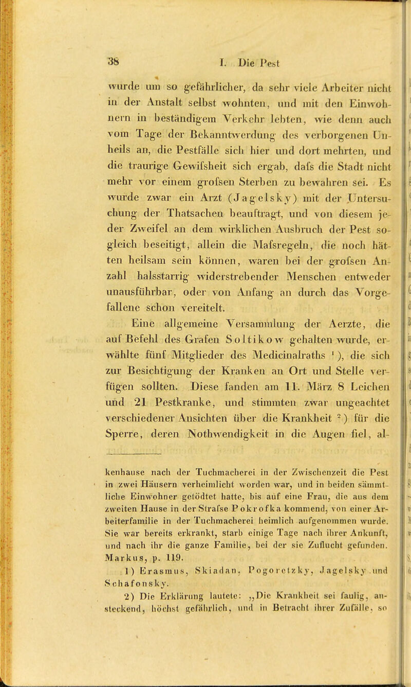 wurde um so gefährlicher, da sehr viele Arbeiter nicht in der Anstalt selbst wohnten, und mit den Einwoh- nern in beständigein Verkehr lebten, wie denn auch vom Tage der Bekanntwerdung- des verborgenen Un- heils an, die Pestfälle sich hier und dort mehrten, und die traurige Gewifsheit sich ergab, dafs die Stadt nicht mehr vor einem grofsen Sterben zu bewahren sei. Es wurde zwar ein Arzt (Jagelsky) mit der .Untersu- chung der Thatsachen beauftragt, und von diesem je- der Zweifel an dem wirklichen Ausbruch der Pest so- gleich beseitigt, allein die Mafsregeln, die noch hät- ten heilsam sein können, waren bei der grofsen An- zahl halsstarrig widerstrebender Menschen entweder unausführbar, oder von Anfang an durch das Vorge- fallene schon vereitelt. Eine allgemeine Versammlung der Aerzte, die auf Befehl des Grafen Soltikow gehalten wurde, er- wählte fünf Mitglieder des Medicinalraths !), die sich zur Besichtigung der Kranken an Ort und Stelle ver- fügen sollten. Diese fanden am 11. März 8 Leichen und 21 Pestkranke, und stimmten zwar ungeachtet verschiedener Ansichten über die Krankheit 2) für die Sperre, deren Notwendigkeit in die Augen fiel, al- kenhause nach der Tuchmacherei in der Zwischenzeit die Pest in zwei Häusern verheimlicht worden war, und in beiden sämmt- liehe Einwohner gelödtet hatte, bis auf eine Frau, die aus dem zweiten Hause in derStrafse Pokrofka kommend, von einer Ar- beiterfamilie in der Tuchmacherei heimlich aufgenommen wurde. Sie war bereits erkrankt, starb einige Tage nach ihrer Ankunft, und nach ihr die ganze Familie, bei der sie Zuflucht gefunden. Markus, p. 119. 1) Erasmus, Skiadan. Pogorctzky, Jagelsky und Sc hafonsk y. 2) Die Erklärung lautete: ?,Dic Krankheit sei faulig, an- steckend, höchst gefährlich, und in Betracht ihrer Zufälle, so