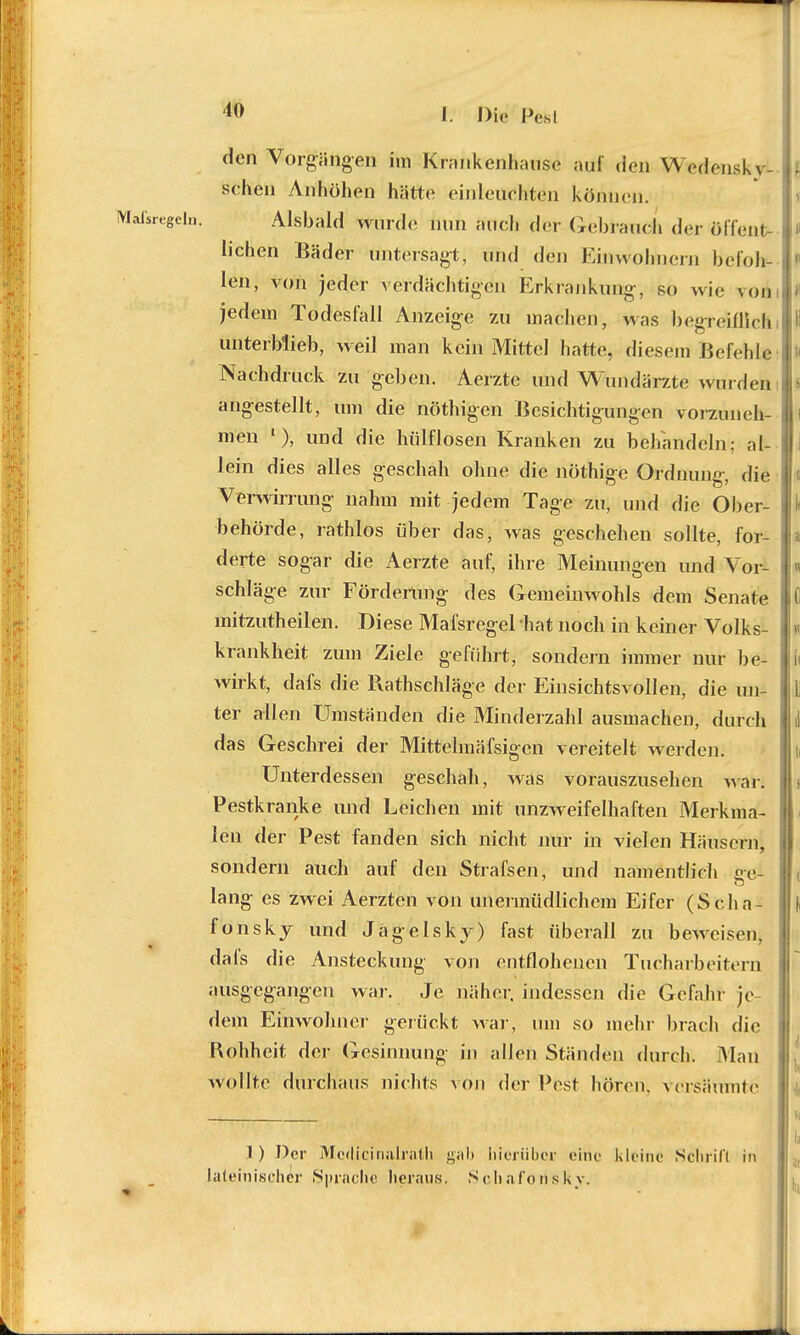 den Vorgängen im Krankenhause auf den WVdensky- sehen Anhöhen hätte einleuchten können. Maßregeln. Alsbald wurde nun auel. der Gebrauch der öffent- lichen Bäder untersagt, und den Einwohnern befoh- len, von jeder verdächtigen Erkrankung, so wie von jedem Todesfall Anzeige zu machen, was begreiflichi unterblieb, weil man kein Mittel hatte, diesem Befehle Nachdruck zu geben. Aerztc und Wundärzte winden angestellt, um die nöthigen Besichtigungen vorzuneh- i men 1), und die hiilflosen Kranken zu behandeln; al- lein dies alles geschah ohne die nöthige Ordnung, die Verwirrung nahm mit jedem Tage zu, und die Ober- behörde, rathlos über das, was geschehen sollte, for- derte sogar die Aerzte auf, ihre Meinungen und Vor- schläge zur Förderung des Gemeinwohls dem Senate mitzutheilen. Diese Mafsregel hat noch in keiner Volks- krankheit zum Ziele geführt, sondern immer nur be- wirkt, dafs die Rathschläge der Einsichtsvollen, die un- ter allen Umständen die Minderzahl ausmachen, durch das Geschrei der Mittelmäfsigen vereitelt werden. Unterdessen geschah, was vorauszusehen war. Pestkranke und Leichen mit unzweifelhaften Merkina- I len der Pest fanden sich nicht nur in vielen Häusern, sondern auch auf den Strafsen, und namentlich ge- ( lang es zwei Aerzten von unermüdlichem Eifer (Scha- f fonskj und Jägelsky) fast überall zu beweisen, dafs die Ansteckung von entflohenen Tucharbeitern ausgegangen war. Je näher, indessen die Gefahr je- dem Einwohner gerückt war, um so mehr brach die Rohheit der Gesinnung in allen Ständen durch. Man wollte durchaus nichts von der Pest hören, versäumte 1 ) Der Mcdicinalrnth gab hier üb er eine kleine Schrift in lateinischer Sprache heraus. Schaforisky.