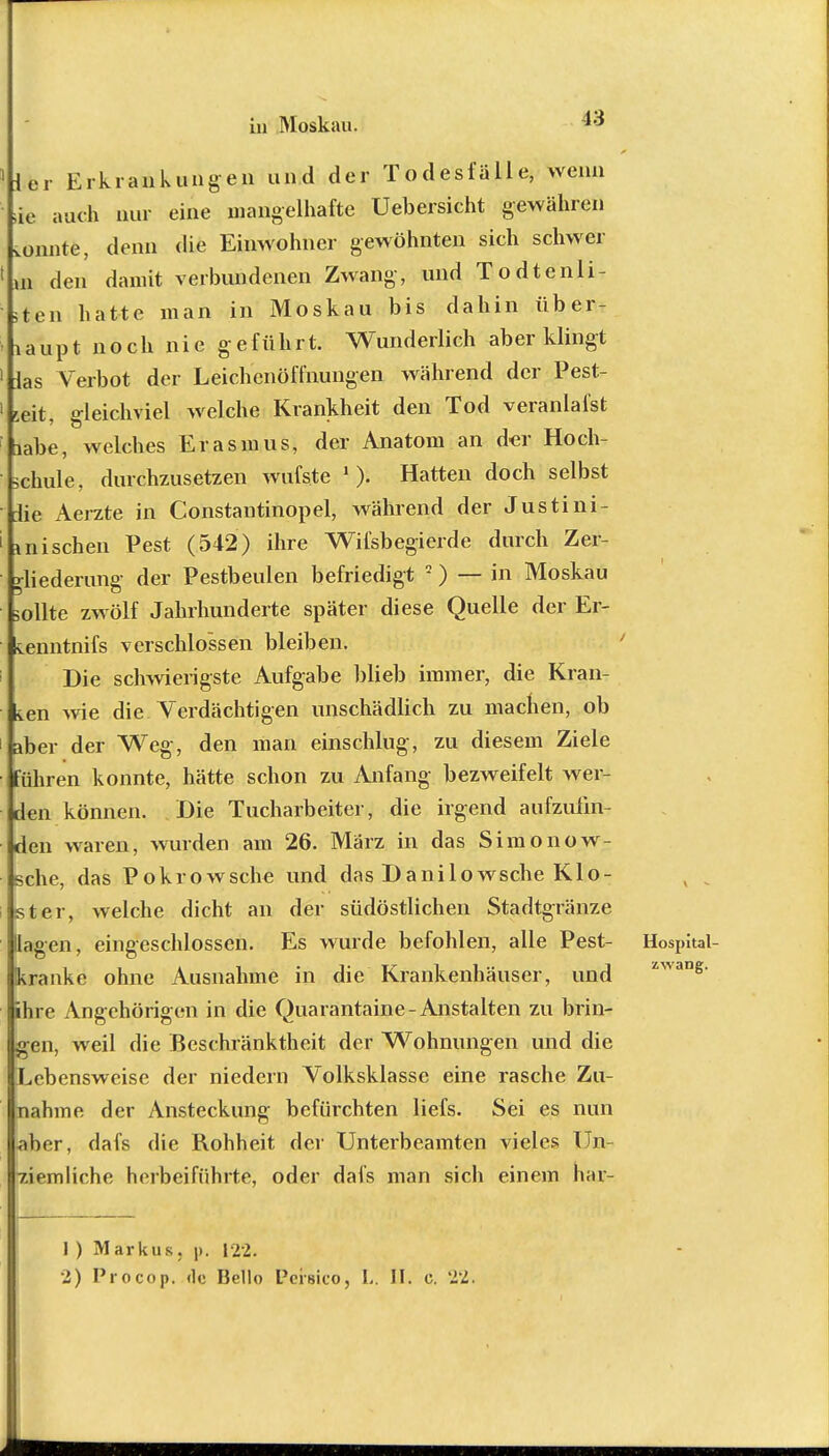 Mer Erkrankungen und der Todesfälle, wenn Je auch nur eine mangelhafte Uebersicht gewähren tonnte, denn die Einwohner gewöhnten sich schwer 1 »n den damit verbundenen Zwang, und Todtenli- sten hatte man in Moskau bis dahin über- haupt noch nie geführt. Wunderlich aber klingt 1 las Verbot der Leichenöffnungen während der Pest- 1 'eit o-leichviel welche Krankheit den Tod veranlafst labe, welches Erasmus, der Anatom an der Hoch- schule, durchzusetzen wufste 1 ). Hatten doch selbst die Aerzte in Constantinopel, während der Justini- I mischen Pest (542) ihre Wifsbegierde durch Zer- gliederung der Pestbeulen befriedigt ) — in Moskau sollte zwölf Jahrhunderte später diese Quelle der Er- kenntnifs verschlossen bleiben. Die schwierigste Aufgabe blieb immer, die Kran- ken wie die Verdächtigen unschädlich zu machen, ob kber der Weg, den man einschlug, zu diesem Ziele (führen konnte, hätte schon zu Anfang bezweifelt wer- den können. Die Tucharbeiter, die irgend aufzufin- den waren, wurden am 26. März in das Simonow- sche, das Pokrowsche und das Danilowsche Klo- ster, welche dicht an der südöstlichen Stadtgränze Ilagen, eingeschlossen. Es wurde befohlen, alle Pest- Hospital- kranke ohne Ausnahme in die Krankenhäuser, und ihre Angehörigen in die Quarantaine- Anstalten zu brin- gen, weil die Beschränktheit der Wohnungen und die Lebensweise der niedern Volksklasse eine rasche Zu- nahme der Ansteckung befürchten liefs. Sei es nun aber, dafs die Rohheit der Unterbeamten vieles Un- ziemliche herbeiführte, oder dafs man sich einem har- 1 ) Markus, p. 122.