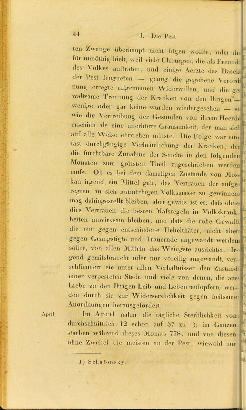 April. I. Die IVsI ten Zwange überhaupt nicht fügen wollte, oder d. für unnöthig hielt, weil viele Chirurgen, die als Freund des Volkes aultraten, und einige Aerzte das Dasei* der Pest leugneten — genug die gegeben«« \ erord nung erregte allgemeinen Widerwillen, und die ge '» waltsame Trennung der Kranken von den Ihrigen - wenige oder gar keine wurden wiedergesehen — so wie die Vertreibung der Gesunden von ihrem Heerdt erschien als eine unerhörte Grausamkeit, der man siel auf alle Weise entziehen müfste. Die Folge war eint fast durchgängige Verheimlichung der Kranken, de) die furchtbare Zunahme der Seuche in flen folgende! Monaten zum gröfsten Theil zugeschrieben werden mufs. Ob es bei dem damaligen Zustande von Mos kau irgend ein Mittel gab, das Vertrauen der aufge regten, an sich gutmüthigen Volksmasse zu gewinnen.! mag dahingestellt bleiben, aber gewifs ist es, dafs ohne dies Vertrauen die besten Mafsregeln in Volkskrank- heiten unwirksam bleiben, und dafs die rohe Gewalt^ die nur gegen entschiedene Uebelthäter, nicht aben gegen Geängstigte und Trauernde angewandt werden von allen Mitteln das Wenigste ausrichtet. Ir- is sollte gend gemifsbraucht oder nur voreilig angewandt, ver- schlimmert sie unter allen Verhältnissen den Zustand einer verpesteten Stadt, und viele von denen, die aus Liebe zu den Ihrigen Leib und Leben 'aufopfern, wer- den durch sie zur Widersetzlichkeit gegen heilsame Anordnungen herausgefordert. Im April nahm die tägliche Sterblichkeit vom durchschnittlich 12 schon auf 37 zu 1 ); im Ganzem starben während dieses Monats 77S, und von diesen ohne Zweifel die meisten an der Pesl. wiewohl nur T, IIS iei k k J) 8 cli afo n s k y, Uli