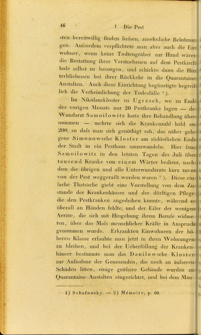 sten bereitwillig- f„u|(.n liefsen, ansehnliche Melohnur, geh; Aufserdem verpflichtete man aber auch die Eir wohner, wenn keine Todtengräber zur Hand wären die Bestattung ihrer Verstorbenen auf dem Pestkirch! hofe selbst zu besorgen, und schickte dann die Hin terbliebenen bei ihrer Rückkehr in die Quarantäne Anstalten. Auch diese Einrichtung begünstigte begreiil lieh die Verheimlichung der Todesfälle 1). Im Nikolauskloster zu Ugresch, wo zu Endi des vorigen Monats nur 20 Pestkranke lagen — de | Wundarzt Samoilowitz hatte ihre Behandlung übern nommen — mehrte sich die Krankenzahl bald au 201), so dafs man sich genöthigt sah, das näher gelc gene Simonowsche Kloster am südöstlichen Endd der Stadt in ein Pesthaus umzuwandeln. Hier fanc Samoilowitz in den letzten Tagen des Juli über tausend Kranke von einem Wärter bedient, nach: dem die übrigen und alle Unterwundärzte kurz zuvo> von der Pest weggerafft worden waren 2 ). Diese eim fache Thatsache giebt eine Vorstellung von dem Zm stände der Krankenhäuser und der dürftigen Pflege: die den Pestkranken angedeihen konnte, während es: überall an Händen fehlte, und der Eifer der wenigeil; Aerzte, die sich mit Hingebung ihrem Berufe widme- | ten, über das Mafs menschlicher Kräfte in Anspruch! j genommen wurde. Erkrankten Einwohnern der hö-l heren Klasse erlaubte man jetzt in ihren W~ohnungeni zu bleiben, und bei der Ueberfüllung der Kranken- häuser bestimmte man das Danilowsche Klo sten zur Aufnahme der Genesenden, die noch an äufseren Schäden litten, einige gröfsere Gebäude wurden zml Quarantaine-Anstalten eingerichtet, und bei dem Man , ' ' da I) Schafonsky. — 2) Memoire, p. 60.