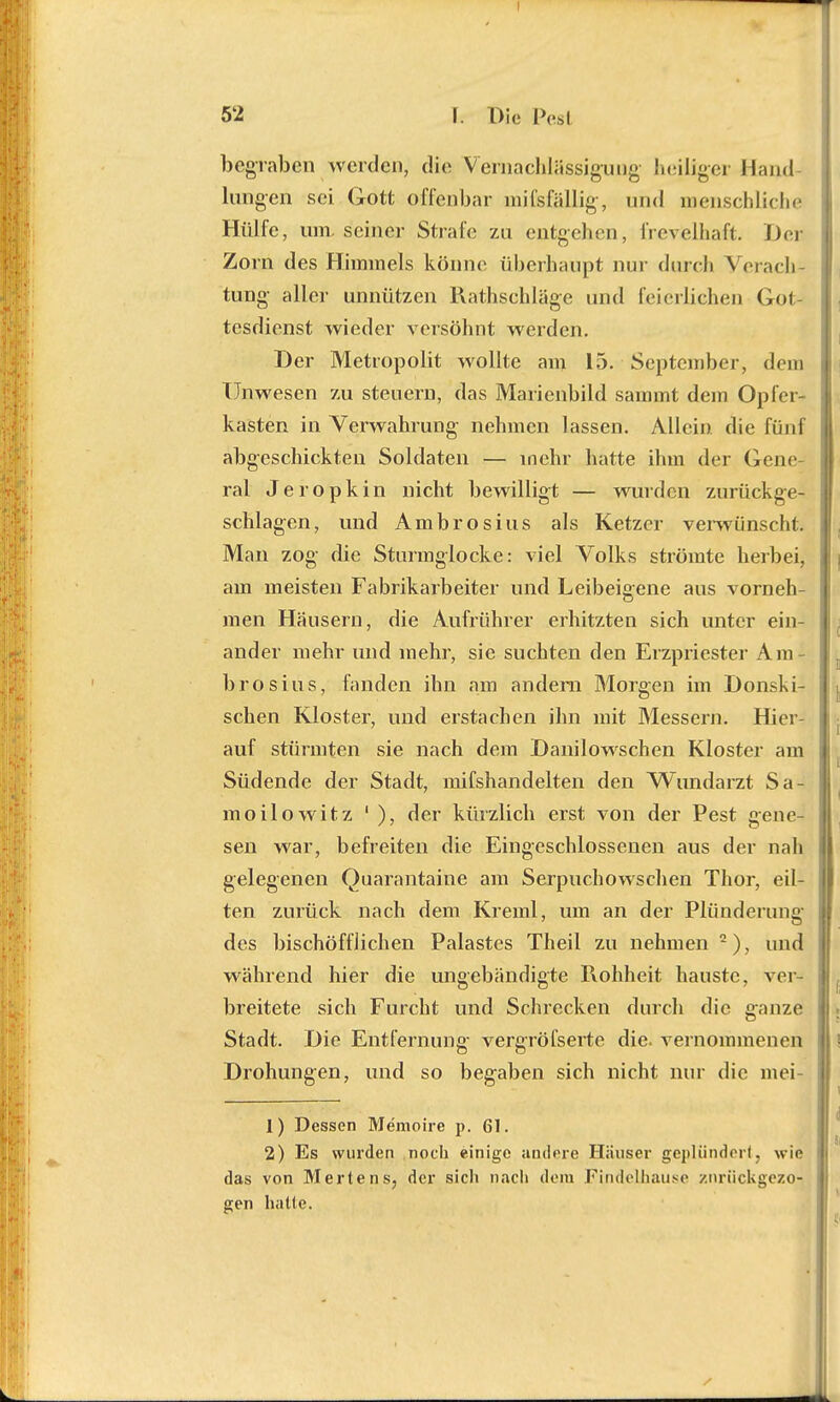 begraben werden, die Vernachlässigung' heiliger Hand langen sei Gott offenbar mifefällig, und menschliche Hülfe, um. seiner Strafe zu entgehen, frevelhaft. Der Zorn des Himmels könne überhaupt nur durch Wi acli tung aller unnützen Rathschläge und feierlichen Gofc tesdienst wieder versöhnt werden. Der Metropolit wollte am 15. September, dem Unwesen zu steuern, das Marienbild sammt dein Opfer- kasten in Verwahrung nehmen lassen. Allein, die fünf abgeschickten Soldaten — mehr hatte ihm der Gene- ral Jeropkin nicht bewilligt — wurden zurückge- schlagen, und Ambrosius als Ketzer verwünschte Man zog die Sturmglocke: viel Volks strömte herbei, am meisten Fabrikarbeiter und Leibeigene aus vorneh- men Häusern, die Aufrührer erhitzten sich unter ein- ander mehr und mehr, sie suchten den Erzpriester Am- brosius, fanden ihn am andern Morgen im Donski- schen Kloster, und erstachen ihn mit Messern. Hier- auf stürmten sie nach dem Danilowschen Kloster am Südende der Stadt, mifshandelten den Wundarzt Sa- moilowitz 1 ), der kürzlich erst von der Pest gene- sen war, befreiten die Eingeschlossenen aus der nah gelegenen Qüarantaine am Serpuchowschen Thor, eil- ten zurück nach dem Kreml, um an der Plünderung des bischöflichen Palastes Theil zu nehmen ), und während hier die ungebändigte Rohheit hauste, ver- breitete sich Furcht und Schrecken durch die ganze Stadt. Die Entfernung- vergröfserte die. vernommenen Drohungen, und so begaben sich nicht nur die mei- 1) Dessen Memoire p. 61. 2) Es wurden noch einige andere Häuser geplündert, wie das von Mertens, der sich nach dem Findelhause zurückgezo- gen hatte.